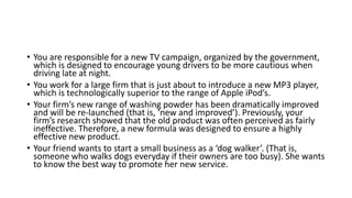 • You are responsible for a new TV campaign, organized by the government,
which is designed to encourage young drivers to be more cautious when
driving late at night.
• You work for a large firm that is just about to introduce a new MP3 player,
which is technologically superior to the range of Apple iPod’s.
• Your firm’s new range of washing powder has been dramatically improved
and will be re-launched (that is, ‘new and improved’). Previously, your
firm’s research showed that the old product was often perceived as fairly
ineffective. Therefore, a new formula was designed to ensure a highly
effective new product.
• Your friend wants to start a small business as a ‘dog walker’. (That is,
someone who walks dogs everyday if their owners are too busy). She wants
to know the best way to promote her new service.
 