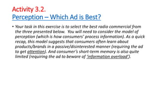 Activity 3.2.
Perception – Which Ad is Best?
• Your task in this exercise is to select the best radio commercial from
the three presented below. You will need to consider the model of
perception (which is how consumers’ process information). As a quick
recap, this model suggests that consumers often learn about
products/brands in a passive/disinterested manner (requiring the ad
to get attention). And consumer’s short-term memory is also quite
limited (requiring the ad to beware of ‘information overload’).
 