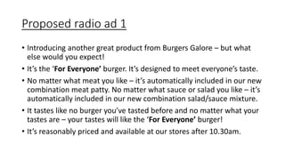 Proposed radio ad 1
• Introducing another great product from Burgers Galore – but what
else would you expect!
• It’s the ‘For Everyone’ burger. It’s designed to meet everyone’s taste.
• No matter what meat you like – it’s automatically included in our new
combination meat patty. No matter what sauce or salad you like – it’s
automatically included in our new combination salad/sauce mixture.
• It tastes like no burger you’ve tasted before and no matter what your
tastes are – your tastes will like the ‘For Everyone’ burger!
• It’s reasonably priced and available at our stores after 10.30am.
 
