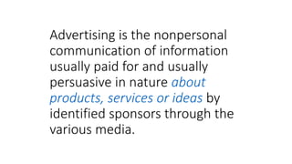 Advertising is the nonpersonal
communication of information
usually paid for and usually
persuasive in nature about
products, services or ideas by
identified sponsors through the
various media.
 