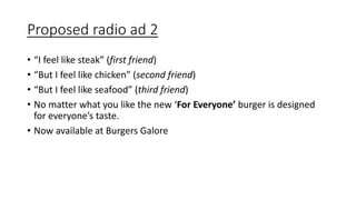 Proposed radio ad 2
• “I feel like steak” (first friend)
• “But I feel like chicken” (second friend)
• “But I feel like seafood” (third friend)
• No matter what you like the new ‘For Everyone’ burger is designed
for everyone’s taste.
• Now available at Burgers Galore
 