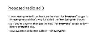 Proposed radio ad 3
• I want everyone to listen because the new ‘For Everyone’ burger is
for everyone and that’s why it’s called the ‘For Everyone’ burger.
• So if you’re anyone, then get the new ‘For Everyone’ burger today –
before everyone else.
• Now available at Burgers Galore – for everyone!
 