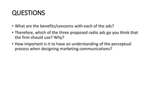 QUESTIONS
• What are the benefits/concerns with each of the ads?
• Therefore, which of the three proposed radio ads go you think that
the firm should use? Why?
• How important is it to have an understanding of the perceptual
process when designing marketing communications?
 