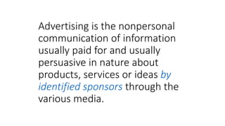 Advertising is the nonpersonal
communication of information
usually paid for and usually
persuasive in nature about
products, services or ideas by
identified sponsors through the
various media.
 