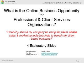 iMCCmarketing
Online Business Strategy & Services
Copyright © iMcCMarketing
Assessing your Digital Sales & Marketing Opportunity
Page 1
What is the Online Business Opportunity
for
Professional & Client Services
Organizations?
“How/why should my company be using the latest online
sales & marketing tools/channels to benefit my client
based business?”
4 Exploratory Slides
Andy McCartney
Founder
iMCCmarketing, LLC
404.271.3635
andy@imccmarketing.com
www.imccmarketing.com
 