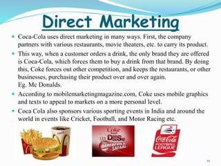 Direct Marketing 
 Coca-Cola uses direct marketing in many ways. First, the company 
partners with various restaurants, movie theaters, etc. to carry its product. 
 This way, when a customer orders a drink, the only brand they are offered 
is Coca-Cola, which forces them to buy a drink from that brand. By doing 
this, Coke forces out other competition, and keeps the restaurants, or other 
businesses, purchasing their product over and over again. 
Eg. Mc Donalds. 
 According to mobilemarketingmagazine.com, Coke uses mobile graphics 
and texts to appeal to markets on a more personal level. 
 Coca Cola also sponsors various sporting events in India and around the 
world in events like Cricket, Football, and Motor Racing etc. 
10 
 