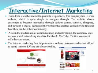 Interactive/Internet Marketing 
 Coca-Cola uses the internet to promote its products. The company has its own 
website, which is quite simple to navigate through. The website allows 
customers to become interactive through various games, contests, shopping, 
and through a special section of the website that enables consumers to find out 
how they can help their community. 
 Also in the modern era of communication and networking, the company uses 
various social networking sites like Facebook, YouTube, Twitter to connect 
with the consumers. 
 The internet marketing thus helps to reach to those consumers who cant afford 
to spend time on T.V and are always online. 
11 
 