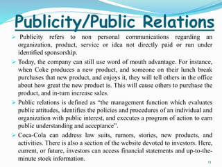 Publicity/Public Relations 
 Publicity refers to non personal communications regarding an 
organization, product, service or idea not directly paid or run under 
identified sponsorship. 
 Today, the company can still use word of mouth advantage. For instance, 
when Coke produces a new product, and someone on their lunch break 
purchases that new product, and enjoys it, they will tell others in the office 
about how great the new product is. This will cause others to purchase the 
product, and in-turn increase sales. 
 Public relations is defined as “the management function which evaluates 
public attitudes, identifies the policies and procedures of an individual and 
organization with public interest, and executes a program of action to earn 
public understanding and acceptance”. 
 Coca-Cola can address law suits, rumors, stories, new products, and 
activities. There is also a section of the website devoted to investors. Here, 
current, or future, investors can access financial statements and up-to-the-minute 
stock information. 13 
 