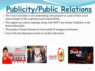 Publicity/Public Relations 
 The Coca-Cola India is also undertaking some projects as a part of their social 
cause and part of the corporate social responsibility. 
 The support my school campaign along with NDTV has Sachin Tendulkar as the 
brand ambassador. 
 The project Unnati focuses on more yield of mangoes to farmers. 
 Coca Cola also Sponsors events in cricket and music. 
14 
 