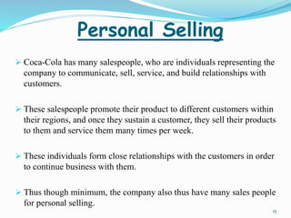 Personal Selling 
 Coca-Cola has many salespeople, who are individuals representing the 
company to communicate, sell, service, and build relationships with 
customers. 
 These salespeople promote their product to different customers within 
their regions, and once they sustain a customer, they sell their products 
to them and service them many times per week. 
 These individuals form close relationships with the customers in order 
to continue business with them. 
 Thus though minimum, the company also thus have many sales people 
for personal selling. 
15 
 