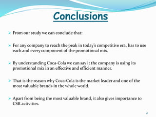 Conclusions 
 From our study we can conclude that: 
 For any company to reach the peak in today’s competitive era, has to use 
each and every component of the promotional mix. 
 By understanding Coca-Cola we can say it the company is using its 
promotional mix in an effective and efficient manner. 
 That is the reason why Coca-Cola is the market leader and one of the 
most valuable brands in the whole world. 
 Apart from being the most valuable brand, it also gives importance to 
CSR activities. 
16 
 