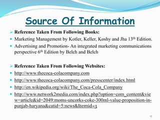 Source Of Information 
 Reference Taken From Following Books: 
 Marketing Management by Kotler, Keller, Koshy and Jha 13th Edition. 
 Advertising and Promotion- An integrated marketing communications 
perspective 6th Edition by Belch and Belch 
 Reference Taken From Following Websites: 
 http://www.thecoca-colacompany.com 
 http://www.thecoca-colacompany.com/presscenter/index.html 
 http://en.wikipedia.org/wiki/The_Coca-Cola_Company 
 http://www.network2media.com/index.php?option=com_content&vie 
w=article&id=2049:moms-uncorks-coke-300ml-value-proposition-in-punjab- 
haryana&catid=5:news&Itemid=3 
17 
 