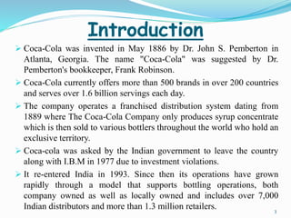 Introduction 
 Coca-Cola was invented in May 1886 by Dr. John S. Pemberton in 
Atlanta, Georgia. The name "Coca-Cola" was suggested by Dr. 
Pemberton's bookkeeper, Frank Robinson. 
 Coca-Cola currently offers more than 500 brands in over 200 countries 
and serves over 1.6 billion servings each day. 
 The company operates a franchised distribution system dating from 
1889 where The Coca-Cola Company only produces syrup concentrate 
which is then sold to various bottlers throughout the world who hold an 
exclusive territory. 
 Coca-cola was asked by the Indian government to leave the country 
along with I.B.M in 1977 due to investment violations. 
 It re-entered India in 1993. Since then its operations have grown 
rapidly through a model that supports bottling operations, both 
company owned as well as locally owned and includes over 7,000 
Indian distributors and more than 1.3 million retailers. 
3 
 