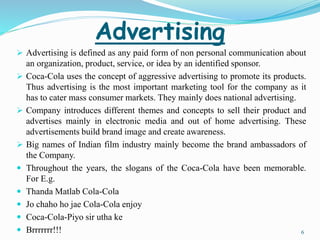 Advertising 
 Advertising is defined as any paid form of non personal communication about 
an organization, product, service, or idea by an identified sponsor. 
 Coca-Cola uses the concept of aggressive advertising to promote its products. 
Thus advertising is the most important marketing tool for the company as it 
has to cater mass consumer markets. They mainly does national advertising. 
 Company introduces different themes and concepts to sell their product and 
advertises mainly in electronic media and out of home advertising. These 
advertisements build brand image and create awareness. 
 Big names of Indian film industry mainly become the brand ambassadors of 
the Company. 
 Throughout the years, the slogans of the Coca-Cola have been memorable. 
For E.g. 
 Thanda Matlab Cola-Cola 
 Jo chaho ho jae Cola-Cola enjoy 
 Coca-Cola-Piyo sir utha ke 
 Brrrrrrr!!! 6 
 