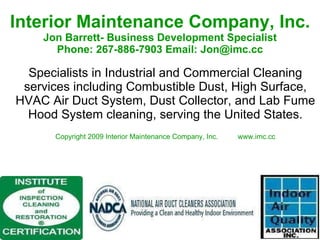 Interior Maintenance Company, Inc. Jon Barrett- Business Development Specialist Phone: 267-886-7903 Email: Jon@imc.cc Specialists in Industrial and Commercial Cleaning services including Combustible Dust, High Surface, HVAC Air Duct System, Dust Collector, and Lab Fume Hood System cleaning, serving the United States. Copyright 2009 Interior Maintenance Company, Inc.  www.imc.cc 