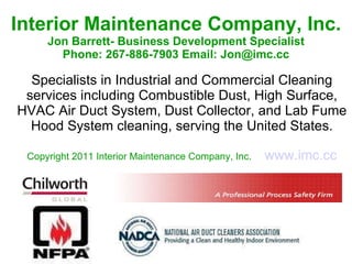 Interior Maintenance Company, Inc. Jon Barrett- Business Development Specialist Phone: 267-886-7903 Email: Jon@imc.cc Specialists in Industrial and Commercial Cleaning services including Combustible Dust, High Surface, HVAC Air Duct System, Dust Collector, and Lab Fume Hood System cleaning, serving the United States. Copyright 2011 Interior Maintenance Company, Inc.   www.imc.cc 