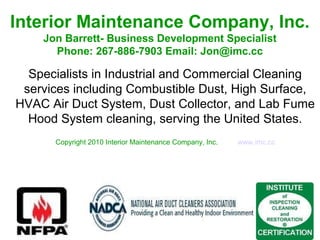 Interior Maintenance Company, Inc.
Jon Barrett- Business Development Specialist
Phone: 267-886-7903 Email: Jon@imc.cc
Specialists in Industrial and Commercial Cleaning
services including Combustible Dust, High Surface,
HVAC Air Duct System, Dust Collector, and Lab Fume
Hood System cleaning, serving the United States.
Copyright 2010 Interior Maintenance Company, Inc. www.imc.cc
 
