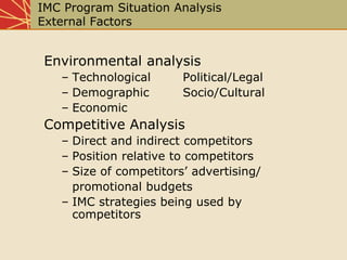 IMC Program Situation Analysis
External Factors
Environmental analysis
– Technological Political/Legal
– Demographic Socio/Cultural
– Economic
Competitive Analysis
– Direct and indirect competitors
– Position relative to competitors
– Size of competitors’ advertising/
promotional budgets
– IMC strategies being used by
competitors
 