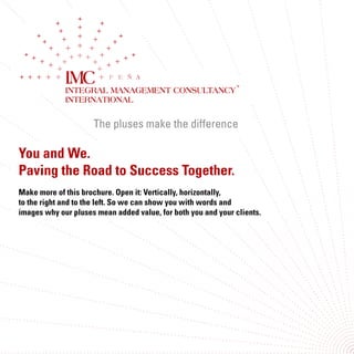The pluses make the difference
INTEGRAL MANAGEMENT CONSULTANCY
INTERNATIONAL
You and We.
Paving the Road to Success Together.
Make more of this brochure. Open it: Vertically, horizontally,
to the right and to the left. So we can show you with words and
images why our pluses mean added value, for both you and your clients.
The pluses make the difference
INTEGRAL MANAGEMENT CONSULTANCY
INTERNATIONAL
 