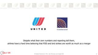 Despite what their own numbers and reporting tell them,
       airlines have a hard time believing that FOD and bird strikes are worth as much as a merger



INSIGHT SRI                         All Rights Reserved © 2011, Iain McCreary and Insight SRI        10
 