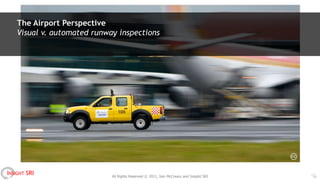 The Airport Perspective
    Visual v. automated runway inspections




INSIGHT SRI                  All Rights Reserved © 2011, Iain McCreary and Insight SRI   11
 