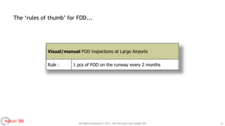 The „rules of thumb‟ for FOD...




                 Visual/manual FOD inspections at Large Airports


                 Rule :     1 pcs of FOD on the runway every 2 months




INSIGHT SRI                    All Rights Reserved © 2011, Iain McCreary and Insight SRI   13
 