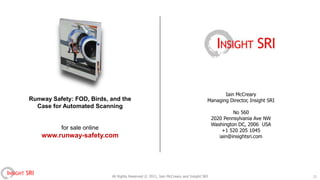 Iain McCreary
        Runway Safety: FOD, Birds, and the                                                   Managing Director, Insight SRI
          Case for Automated Scanning
                                                                                                          No 560
                                                                                                 2020 Pennsylvania Ave NW
                                                                                                 Washington DC, 2006 USA
                   for sale online                                                                   +1 520 205 1045
              www.runway-safety.com                                                                 iain@insightsri.com




INSIGHT SRI                          All Rights Reserved © 2011, Iain McCreary and Insight SRI                                21
 