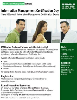 Information Management Certification Day
Save 50% on all Information Management Certification Exams




IBM invites Business Partners and Clients to certify!                               Date:
Business Partners and clients in the Toronto area can receive a 50% discount* on    Tuesday, July 7th
certification exams across the entire Information Management portfolio by
attending our Information Management Certification Day.                             Time:
                                                                                    9:00 am– 4:00 pm
Available Information Management certification exams include:                       Last seating at 4:00 pm.

•  Cognos
•  Data Management (Data Warehouse & BI, DB2, Informix, Optim, solidDB and U2)      Location:
•  Enterprise Content Management (Content Manager, OnDemand and CommonStore only)   IBM Canada
•  InfoSphere                                                                       Room D107
                                                                                    3600 Steeles Ave.
For a complete list of exams, please visit: ibm.com/software/data/education         Markham, ON 
                                                                                    L3R 9Z7
Registration
All attendees must preregister by contacting our Event Coordinator at:
csoares@ca.ibm.com

Exam Preparation Resources
We encourage you to take advantage of the Certification Roadmaps, 
Preparation Guides,Tutorials and Assessment Exams available to help you 
prepare for and pass your exam.
Get prepared by visiting: ibm.com/software/data/education/certification
* With the 50% discount, each exam costs $100 USD. Payable by credit card only.
 