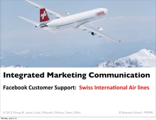 Integrated Marketing Communication
  Facebook	
  Customer	
  Support:	
  	
  Swiss	
  Interna6onal	
  Air	
  lines


  © 2012 Group B: Joana | Lola | Miranda | Markus | Sean | Marc   IE Business School - MDMK
Monday, July 9, 12
 