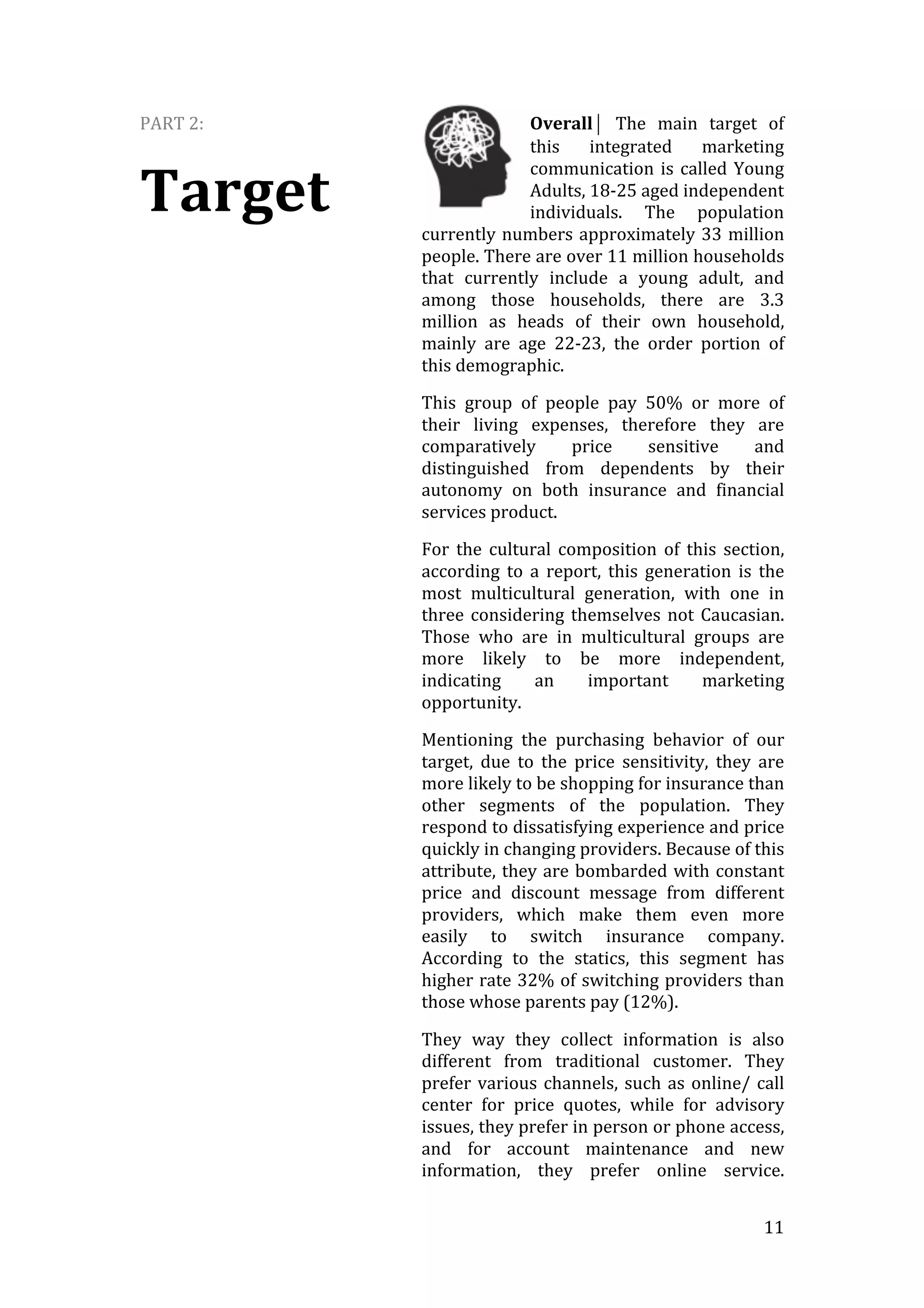   11	
  
PART	
  2:	
  
Target	
  
Overall⏐	
   The	
   main	
   target	
   of	
  
this	
   integrated	
   marketing	
  
communication	
  is	
  called	
  Young	
  
Adults,	
  18-­‐25	
  aged	
  independent	
  
individuals.	
   The	
   population	
  
currently	
  numbers	
  approximately	
  33	
  million	
  
people.	
  There	
  are	
  over	
  11	
  million	
  households	
  
that	
   currently	
   include	
   a	
   young	
   adult,	
   and	
  
among	
   those	
   households,	
   there	
   are	
   3.3	
  
million	
   as	
   heads	
   of	
   their	
   own	
   household,	
  
mainly	
   are	
   age	
   22-­‐23,	
   the	
   order	
   portion	
   of	
  
this	
  demographic.	
  
This	
   group	
   of	
   people	
   pay	
   50%	
   or	
   more	
   of	
  
their	
   living	
   expenses,	
   therefore	
   they	
   are	
  
comparatively	
   price	
   sensitive	
   and	
  
distinguished	
   from	
   dependents	
   by	
   their	
  
autonomy	
   on	
   both	
   insurance	
   and	
   financial	
  
services	
  product.	
  	
  
For	
   the	
   cultural	
   composition	
   of	
   this	
   section,	
  
according	
   to	
   a	
   report,	
   this	
   generation	
   is	
   the	
  
most	
   multicultural	
   generation,	
   with	
   one	
   in	
  
three	
  considering	
  themselves	
  not	
  Caucasian.	
  
Those	
   who	
   are	
   in	
   multicultural	
   groups	
   are	
  
more	
   likely	
   to	
   be	
   more	
   independent,	
  
indicating	
   an	
   important	
   marketing	
  
opportunity.	
  
Mentioning	
   the	
   purchasing	
   behavior	
   of	
   our	
  
target,	
   due	
   to	
   the	
   price	
   sensitivity,	
   they	
   are	
  
more	
  likely	
  to	
  be	
  shopping	
  for	
  insurance	
  than	
  
other	
   segments	
   of	
   the	
   population.	
   They	
  
respond	
  to	
  dissatisfying	
  experience	
  and	
  price	
  
quickly	
  in	
  changing	
  providers.	
  Because	
  of	
  this	
  
attribute,	
  they	
  are	
  bombarded	
  with	
  constant	
  
price	
   and	
   discount	
   message	
   from	
   different	
  
providers,	
   which	
   make	
   them	
   even	
   more	
  
easily	
   to	
   switch	
   insurance	
   company.	
  
According	
   to	
   the	
   statics,	
   this	
   segment	
   has	
  
higher	
  rate	
  32%	
  of	
  switching	
  providers	
  than	
  
those	
  whose	
  parents	
  pay	
  (12%).	
  
They	
   way	
   they	
   collect	
   information	
   is	
   also	
  
different	
   from	
   traditional	
   customer.	
   They	
  
prefer	
  various	
  channels,	
  such	
  as	
  online/	
  call	
  
center	
   for	
   price	
   quotes,	
   while	
   for	
   advisory	
  
issues,	
  they	
  prefer	
  in	
  person	
  or	
  phone	
  access,	
  
and	
   for	
   account	
   maintenance	
   and	
   new	
  
information,	
   they	
   prefer	
   online	
   service.
 
