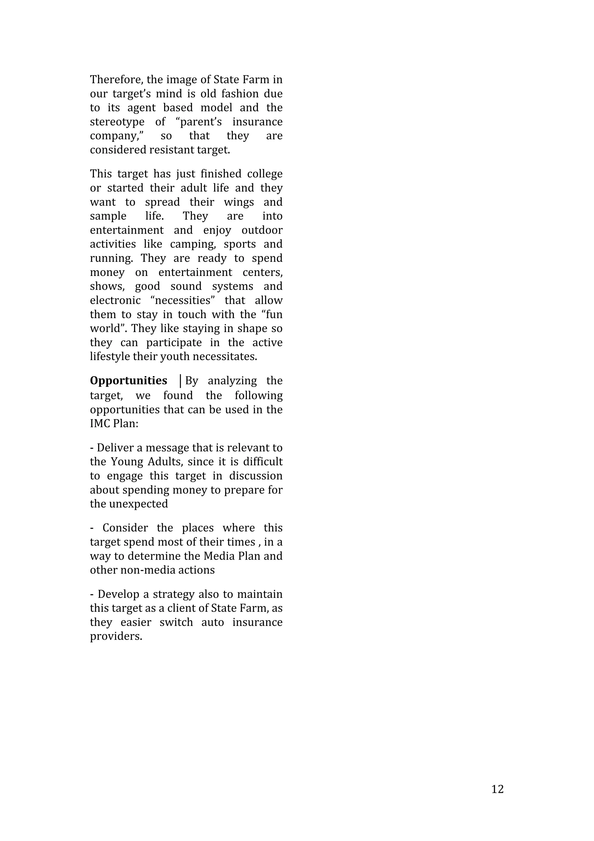   12	
  
Therefore,	
  the	
  image	
  of	
  State	
  Farm	
  in	
  
our	
   target’s	
   mind	
   is	
   old	
   fashion	
   due	
  
to	
   its	
   agent	
   based	
   model	
   and	
   the	
  
stereotype	
   of	
   “parent’s	
   insurance	
  
company,”	
   so	
   that	
   they	
   are	
  
considered	
  resistant	
  target.	
  
This	
   target	
   has	
   just	
   finished	
   college	
  
or	
   started	
   their	
   adult	
   life	
   and	
   they	
  
want	
   to	
   spread	
   their	
   wings	
   and	
  
sample	
   life.	
   They	
   are	
   into	
  
entertainment	
   and	
   enjoy	
   outdoor	
  
activities	
   like	
   camping,	
   sports	
   and	
  
running.	
   They	
   are	
   ready	
   to	
   spend	
  
money	
   on	
   entertainment	
   centers,	
  
shows,	
   good	
   sound	
   systems	
   and	
  
electronic	
   “necessities”	
   that	
   allow	
  
them	
   to	
   stay	
   in	
   touch	
   with	
   the	
   “fun	
  
world”.	
  They	
  like	
  staying	
  in	
  shape	
  so	
  
they	
   can	
   participate	
   in	
   the	
   active	
  
lifestyle	
  their	
  youth	
  necessitates.	
  
Opportunities	
   ⏐By	
   analyzing	
   the	
  
target,	
   we	
   found	
   the	
   following	
  
opportunities	
  that	
  can	
  be	
  used	
  in	
  the	
  
IMC	
  Plan:	
  
-­‐	
  Deliver	
  a	
  message	
  that	
  is	
  relevant	
  to	
  
the	
  Young	
  Adults,	
  since	
  it	
  is	
  difficult	
  
to	
   engage	
   this	
   target	
   in	
   discussion	
  
about	
  spending	
  money	
  to	
  prepare	
  for	
  
the	
  unexpected	
  
-­‐	
   Consider	
   the	
   places	
   where	
   this	
  
target	
  spend	
  most	
  of	
  their	
  times	
  ,	
  in	
  a	
  
way	
  to	
  determine	
  the	
  Media	
  Plan	
  and	
  
other	
  non-­‐media	
  actions	
  
-­‐	
  Develop	
  a	
  strategy	
  also	
  to	
  maintain	
  
this	
  target	
  as	
  a	
  client	
  of	
  State	
  Farm,	
  as	
  
they	
   easier	
   switch	
   auto	
   insurance	
  
providers.	
  
	
  
 