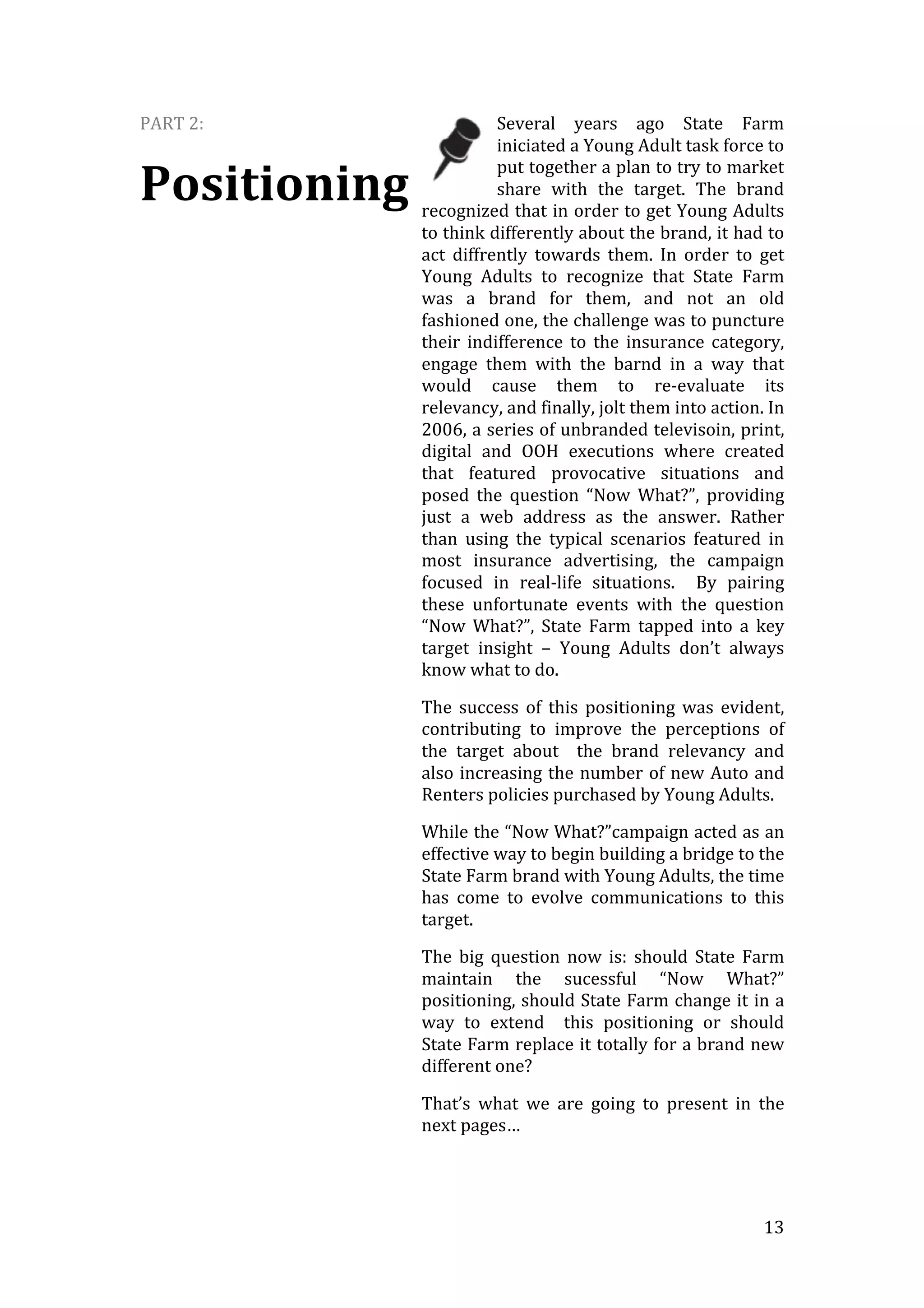   13	
  
PART	
  2:	
  
Positioning	
  
Several	
   years	
   ago	
   State	
   Farm	
  
iniciated	
  a	
  Young	
  Adult	
  task	
  force	
  to	
  
put	
  together	
  a	
  plan	
  to	
  try	
  to	
  market	
  
share	
   with	
   the	
   target.	
   The	
   brand	
  
recognized	
  that	
  in	
  order	
  to	
  get	
  Young	
  Adults	
  
to	
  think	
  differently	
  about	
  the	
  brand,	
  it	
  had	
  to	
  
act	
   diffrently	
   towards	
   them.	
   In	
   order	
   to	
   get	
  
Young	
   Adults	
   to	
   recognize	
   that	
   State	
   Farm	
  
was	
   a	
   brand	
   for	
   them,	
   and	
   not	
   an	
   old	
  
fashioned	
  one,	
  the	
  challenge	
  was	
  to	
  puncture	
  
their	
   indifference	
   to	
   the	
   insurance	
   category,	
  
engage	
   them	
   with	
   the	
   barnd	
   in	
   a	
   way	
   that	
  
would	
   cause	
   them	
   to	
   re-­‐evaluate	
   its	
  
relevancy,	
  and	
  finally,	
  jolt	
  them	
  into	
  action.	
  In	
  
2006,	
  a	
  series	
  of	
  unbranded	
  televisoin,	
  print,	
  
digital	
   and	
   OOH	
   executions	
   where	
   created	
  
that	
   featured	
   provocative	
   situations	
   and	
  
posed	
   the	
   question	
   “Now	
   What?”,	
   providing	
  
just	
   a	
   web	
   address	
   as	
   the	
   answer.	
   Rather	
  
than	
   using	
   the	
   typical	
   scenarios	
   featured	
   in	
  
most	
   insurance	
   advertising,	
   the	
   campaign	
  
focused	
   in	
   real-­‐life	
   situations.	
   	
   By	
   pairing	
  
these	
   unfortunate	
   events	
   with	
   the	
   question	
  
“Now	
   What?”,	
   State	
   Farm	
   tapped	
   into	
   a	
   key	
  
target	
   insight	
   –	
   Young	
   Adults	
   don’t	
   always	
  
know	
  what	
  to	
  do.	
  
The	
   success	
   of	
   this	
   positioning	
   was	
   evident,	
  
contributing	
   to	
   improve	
   the	
   perceptions	
   of	
  
the	
   target	
   about	
   	
   the	
   brand	
   relevancy	
   and	
  
also	
  increasing	
  the	
  number	
  of	
  new	
  Auto	
  and	
  
Renters	
  policies	
  purchased	
  by	
  Young	
  Adults.	
  
While	
  the	
  “Now	
  What?”campaign	
  acted	
  as	
  an	
  
effective	
  way	
  to	
  begin	
  building	
  a	
  bridge	
  to	
  the	
  
State	
  Farm	
  brand	
  with	
  Young	
  Adults,	
  the	
  time	
  
has	
   come	
   to	
   evolve	
   communications	
   to	
   this	
  
target.	
  
The	
   big	
   question	
   now	
   is:	
   should	
   State	
   Farm	
  
maintain	
   the	
   sucessful	
   “Now	
   What?”	
  
positioning,	
  should	
  State	
  Farm	
  change	
  it	
  in	
  a	
  
way	
   to	
   extend	
   	
   this	
   positioning	
   or	
   should	
  
State	
  Farm	
  replace	
  it	
  totally	
  for	
  a	
  brand	
  new	
  
different	
  one?	
  
That’s	
   what	
   we	
   are	
   going	
   to	
   present	
   in	
   the	
  
next	
  pages…	
  
	
  
 