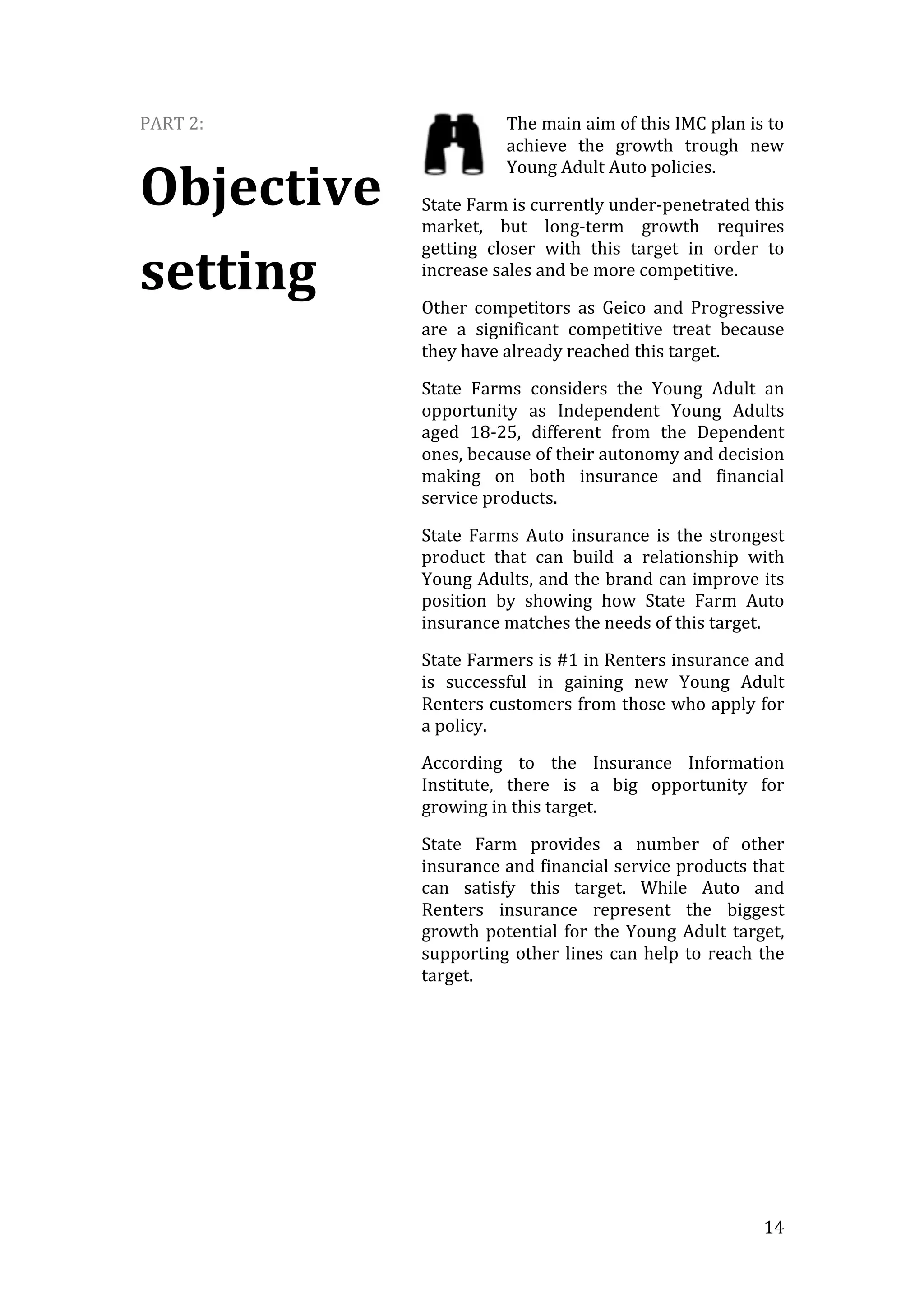   14	
  
PART	
  2:	
  
Objective	
  
setting	
  
The	
  main	
  aim	
  of	
  this	
  IMC	
  plan	
  is	
  to	
  
achieve	
   the	
   growth	
   trough	
   new	
  
Young	
  Adult	
  Auto	
  policies.	
  
State	
  Farm	
  is	
  currently	
  under-­‐penetrated	
  this	
  
market,	
   but	
   long-­‐term	
   growth	
   requires	
  
getting	
   closer	
   with	
   this	
   target	
   in	
   order	
   to	
  
increase	
  sales	
  and	
  be	
  more	
  competitive.	
  
Other	
   competitors	
   as	
   Geico	
   and	
   Progressive	
  
are	
   a	
   significant	
   competitive	
   treat	
   because	
  
they	
  have	
  already	
  reached	
  this	
  target.	
  
State	
   Farms	
   considers	
   the	
   Young	
   Adult	
   an	
  
opportunity	
   as	
   Independent	
   Young	
   Adults	
  
aged	
   18-­‐25,	
   different	
   from	
   the	
   Dependent	
  
ones,	
  because	
  of	
  their	
  autonomy	
  and	
  decision	
  
making	
   on	
   both	
   insurance	
   and	
   financial	
  
service	
  products.	
  
State	
   Farms	
   Auto	
   insurance	
   is	
   the	
   strongest	
  
product	
   that	
   can	
   build	
   a	
   relationship	
   with	
  
Young	
  Adults,	
  and	
  the	
  brand	
  can	
  improve	
  its	
  
position	
   by	
   showing	
   how	
   State	
   Farm	
   Auto	
  
insurance	
  matches	
  the	
  needs	
  of	
  this	
  target.	
  	
  
State	
  Farmers	
  is	
  #1	
  in	
  Renters	
  insurance	
  and	
  
is	
   successful	
   in	
   gaining	
   new	
   Young	
   Adult	
  
Renters	
  customers	
  from	
  those	
  who	
  apply	
  for	
  
a	
  policy.	
  
According	
   to	
   the	
   Insurance	
   Information	
  
Institute,	
   there	
   is	
   a	
   big	
   opportunity	
   for	
  
growing	
  in	
  this	
  target.	
  
State	
   Farm	
   provides	
   a	
   number	
   of	
   other	
  
insurance	
  and	
  financial	
  service	
  products	
  that	
  
can	
   satisfy	
   this	
   target.	
   While	
   Auto	
   and	
  
Renters	
   insurance	
   represent	
   the	
   biggest	
  
growth	
  potential	
  for	
  the	
  Young	
  Adult	
  target,	
  
supporting	
  other	
  lines	
  can	
  help	
  to	
  reach	
  the	
  
target.
 