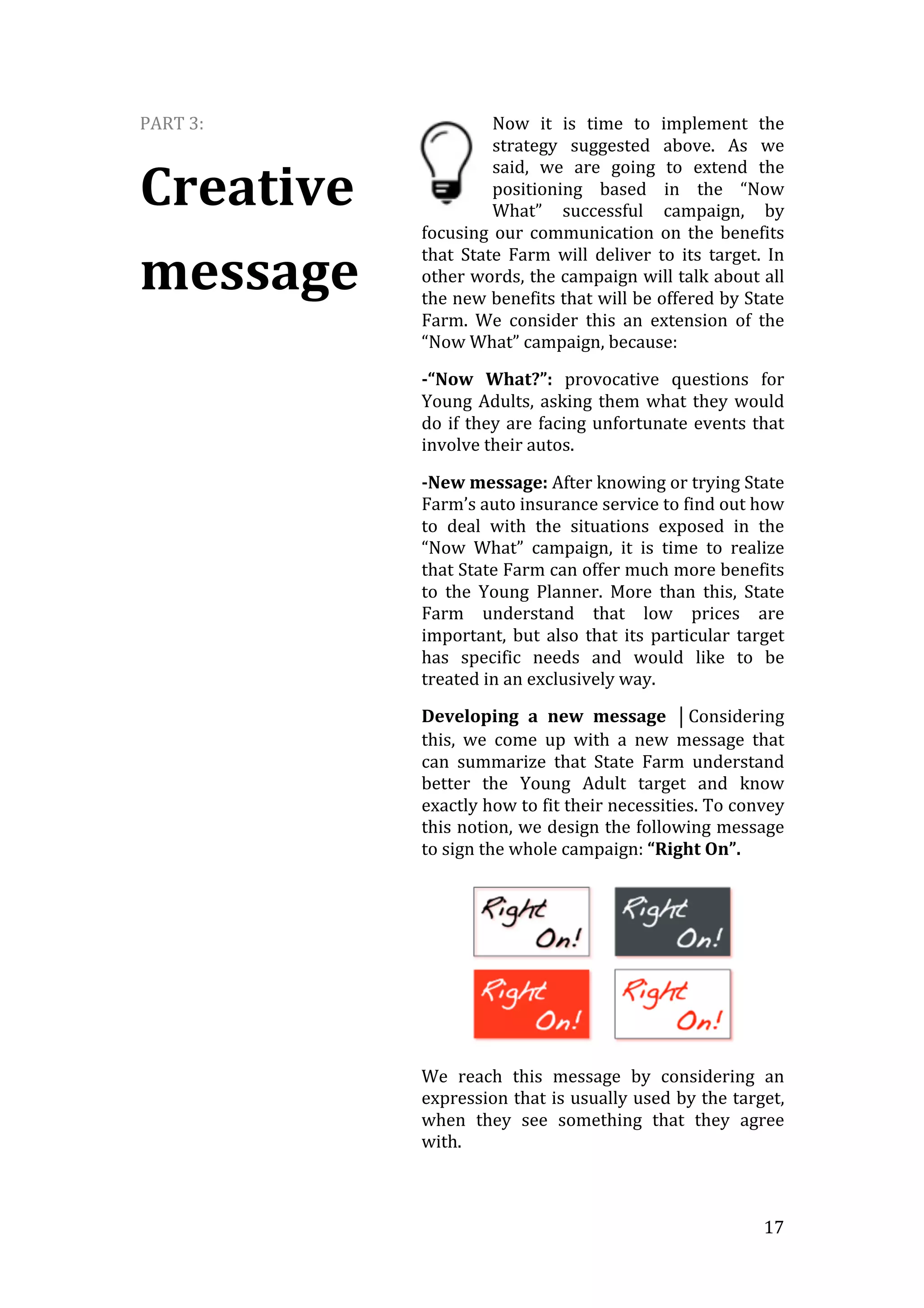   17	
  
PART	
  3:	
  
Creative	
  
message	
  
Now	
   it	
   is	
   time	
   to	
   implement	
   the	
  
strategy	
   suggested	
   above.	
   As	
   we	
  
said,	
   we	
   are	
   going	
   to	
   extend	
   the	
  
positioning	
   based	
   in	
   the	
   “Now	
  
What”	
   successful	
   campaign,	
   by	
  
focusing	
  our	
  communication	
  on	
  the	
  benefits	
  
that	
   State	
   Farm	
   will	
   deliver	
   to	
   its	
   target.	
   In	
  
other	
  words,	
  the	
  campaign	
  will	
  talk	
  about	
  all	
  
the	
  new	
  benefits	
  that	
  will	
  be	
  offered	
  by	
  State	
  
Farm.	
   We	
   consider	
   this	
   an	
   extension	
   of	
   the	
  
“Now	
  What”	
  campaign,	
  because:	
  
-­“Now	
   What?”:	
   provocative	
   questions	
   for	
  
Young	
  Adults,	
  asking	
  them	
  what	
  they	
  would	
  
do	
  if	
  they	
  are	
  facing	
  unfortunate	
  events	
  that	
  
involve	
  their	
  autos.	
  
-­New	
  message:	
  After	
  knowing	
  or	
  trying	
  State	
  
Farm’s	
  auto	
  insurance	
  service	
  to	
  find	
  out	
  how	
  
to	
   deal	
   with	
   the	
   situations	
   exposed	
   in	
   the	
  
“Now	
   What”	
   campaign,	
   it	
   is	
   time	
   to	
   realize	
  
that	
  State	
  Farm	
  can	
  offer	
  much	
  more	
  benefits	
  
to	
   the	
   Young	
   Planner.	
   More	
   than	
   this,	
   State	
  
Farm	
   understand	
   that	
   low	
   prices	
   are	
  
important,	
  but	
  also	
  that	
  its	
  particular	
  target	
  
has	
   specific	
   needs	
   and	
   would	
   like	
   to	
   be	
  
treated	
  in	
  an	
  exclusively	
  way.	
  
Developing	
   a	
   new	
   message	
   ⏐Considering	
  
this,	
   we	
   come	
   up	
   with	
   a	
   new	
   message	
   that	
  
can	
   summarize	
   that	
   State	
   Farm	
   understand	
  
better	
   the	
   Young	
   Adult	
   target	
   and	
   know	
  
exactly	
  how	
  to	
  fit	
  their	
  necessities.	
  To	
  convey	
  
this	
  notion,	
  we	
  design	
  the	
  following	
  message	
  
to	
  sign	
  the	
  whole	
  campaign:	
  “Right	
  On”.	
  	
  
	
  
We	
   reach	
   this	
   message	
   by	
   considering	
   an	
  
expression	
  that	
  is	
  usually	
  used	
  by	
  the	
  target,	
  
when	
   they	
   see	
   something	
   that	
   they	
   agree	
  
with.
 