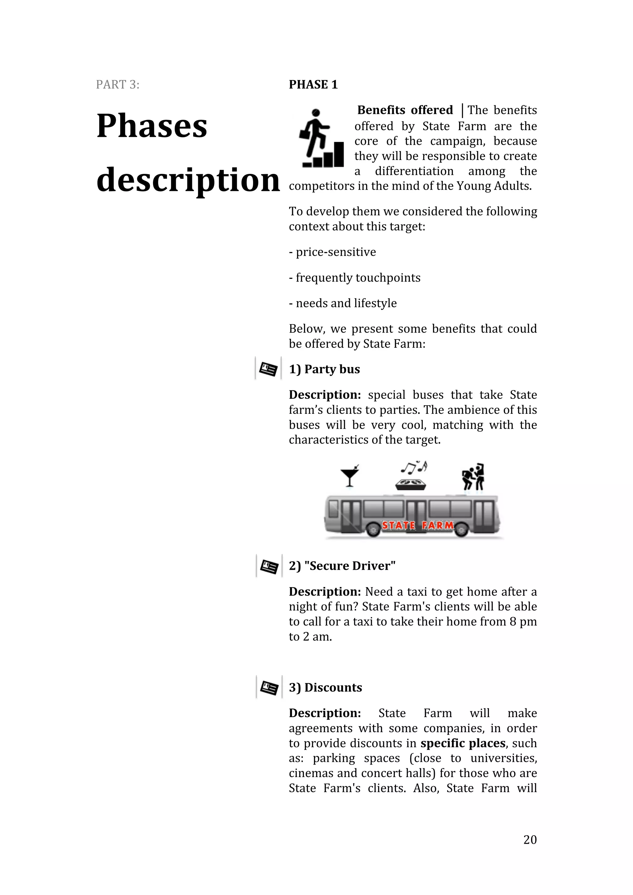   20	
  
PART	
  3:	
  
Phases	
  
description	
  
PHASE	
  1	
  
	
  Benefits	
   offered	
   ⏐The	
   benefits	
  
offered	
   by	
   State	
   Farm	
   are	
   the	
  
core	
   of	
   the	
   campaign,	
   because	
  
they	
  will	
  be	
  responsible	
  to	
  create	
  
a	
   differentiation	
   among	
   the	
  
competitors	
  in	
  the	
  mind	
  of	
  the	
  Young	
  Adults.	
  
To	
  develop	
  them	
  we	
  considered	
  the	
  following	
  
context	
  about	
  this	
  target:	
  
-­‐	
  price-­‐sensitive	
  
-­‐	
  frequently	
  touchpoints	
  
-­‐	
  needs	
  and	
  lifestyle	
  
Below,	
   we	
   present	
   some	
   benefits	
   that	
   could	
  
be	
  offered	
  by	
  State	
  Farm:	
  
1)	
  Party	
  bus	
  	
  
Description:	
   special	
   buses	
   that	
   take	
   State	
  
farm’s	
  clients	
  to	
  parties.	
  The	
  ambience	
  of	
  this	
  
buses	
   will	
   be	
   very	
   cool,	
   matching	
   with	
   the	
  
characteristics	
  of	
  the	
  target.	
  
	
  
2)	
  "Secure	
  Driver"	
  
Description:	
  Need	
  a	
  taxi	
  to	
  get	
  home	
  after	
  a	
  
night	
  of	
  fun?	
  State	
  Farm's	
  clients	
  will	
  be	
  able	
  
to	
  call	
  for	
  a	
  taxi	
  to	
  take	
  their	
  home	
  from	
  8	
  pm	
  
to	
  2	
  am.	
  
	
  
3)	
  Discounts	
  
Description:	
   State	
   Farm	
   will	
   make	
  
agreements	
   with	
   some	
   companies,	
   in	
   order	
  
to	
  provide	
  discounts	
  in	
  specific	
  places,	
  such	
  
as:	
   parking	
   spaces	
   (close	
   to	
   universities,	
  
cinemas	
  and	
  concert	
  halls)	
  for	
  those	
  who	
  are	
  
State	
   Farm's	
   clients.	
   Also,	
   State	
   Farm	
   will
 