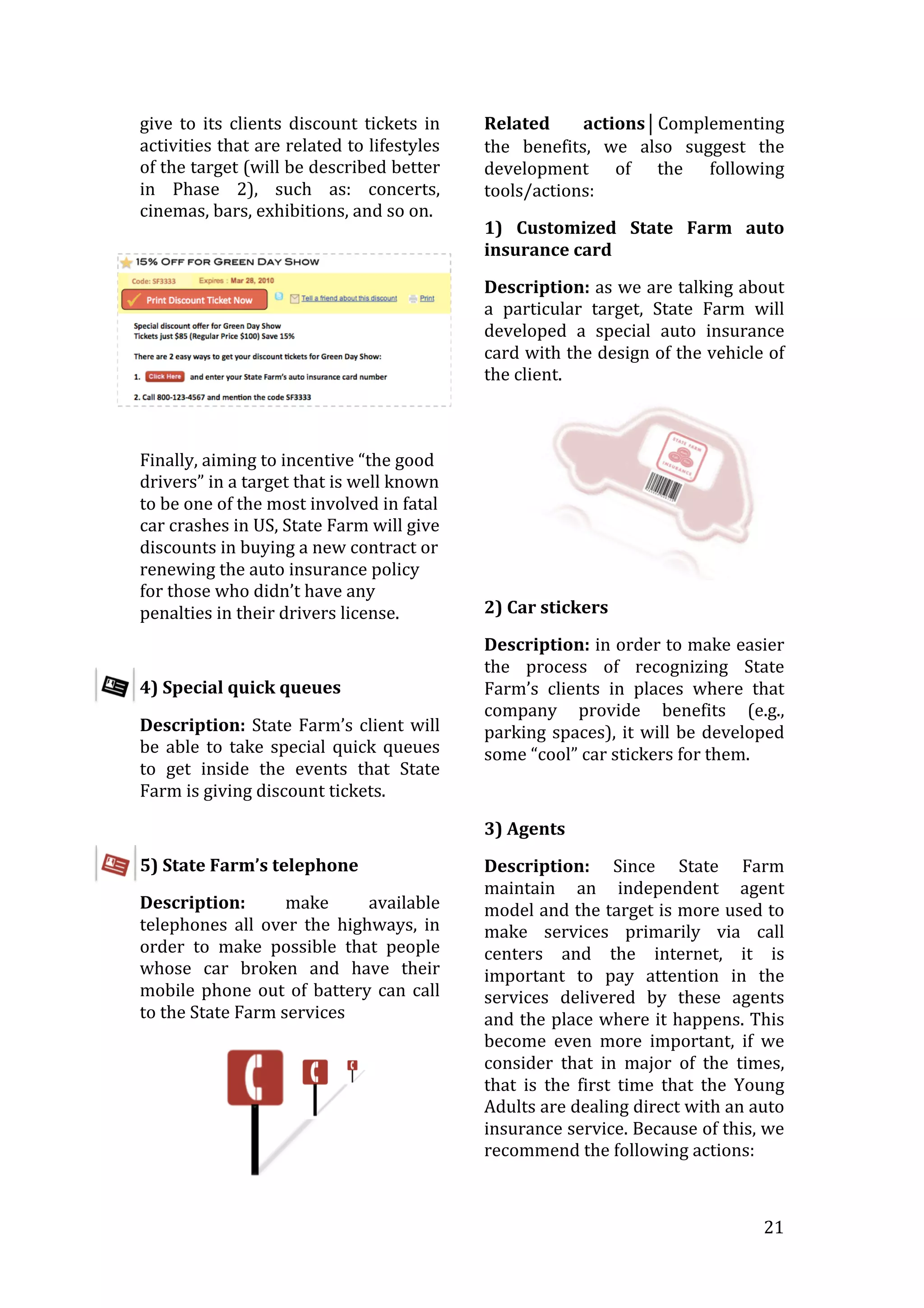   21	
  
give	
   to	
   its	
   clients	
   discount	
   tickets	
   in	
  
activities	
  that	
  are	
  related	
  to	
  lifestyles	
  
of	
  the	
  target	
  (will	
  be	
  described	
  better	
  
in	
   Phase	
   2),	
   such	
   as:	
   concerts,	
  
cinemas,	
  bars,	
  exhibitions,	
  and	
  so	
  on.	
  
	
  
Finally,	
  aiming	
  to	
  incentive	
  “the	
  good	
  
drivers”	
  in	
  a	
  target	
  that	
  is	
  well	
  known	
  
to	
  be	
  one	
  of	
  the	
  most	
  involved	
  in	
  fatal	
  
car	
  crashes	
  in	
  US,	
  State	
  Farm	
  will	
  give	
  
discounts	
  in	
  buying	
  a	
  new	
  contract	
  or	
  
renewing	
  the	
  auto	
  insurance	
  policy	
  
for	
  those	
  who	
  didn’t	
  have	
  any	
  
penalties	
  in	
  their	
  drivers	
  license.	
  
	
  
4)	
  Special	
  quick	
  queues	
  
Description:	
  State	
  Farm’s	
  client	
  will	
  
be	
   able	
   to	
   take	
   special	
   quick	
   queues	
  
to	
   get	
   inside	
   the	
   events	
   that	
   State	
  
Farm	
  is	
  giving	
  discount	
  tickets.	
  	
  
	
  
5)	
  State	
  Farm’s	
  telephone	
  
Description:	
   make	
   available	
  
telephones	
   all	
   over	
   the	
   highways,	
   in	
  
order	
   to	
   make	
   possible	
   that	
   people	
  
whose	
   car	
   broken	
   and	
   have	
   their	
  
mobile	
  phone	
  out	
  of	
  battery	
  can	
  call	
  
to	
  the	
  State	
  Farm	
  services	
  
	
  
Related	
   actions⏐Complementing	
  
the	
   benefits,	
   we	
   also	
   suggest	
   the	
  
development	
   of	
   the	
   following	
  
tools/actions:	
  
1)	
   Customized	
   State	
   Farm	
   auto	
  
insurance	
  card	
  
Description:	
  as	
  we	
  are	
  talking	
  about	
  
a	
   particular	
   target,	
   State	
   Farm	
   will	
  
developed	
   a	
   special	
   auto	
   insurance	
  
card	
  with	
  the	
  design	
  of	
  the	
  vehicle	
  of	
  
the	
  client.	
  
	
  
2)	
  Car	
  stickers	
  
Description:	
  in	
  order	
  to	
  make	
  easier	
  
the	
   process	
   of	
   recognizing	
   State	
  
Farm’s	
   clients	
   in	
   places	
   where	
   that	
  
company	
   provide	
   benefits	
   (e.g.,	
  
parking	
  spaces),	
  it	
  will	
  be	
  developed	
  
some	
  “cool”	
  car	
  stickers	
  for	
  them.	
  
	
  
3)	
  Agents	
  	
  
Description:	
   Since	
   State	
   Farm	
  
maintain	
   an	
   independent	
   agent	
  
model	
  and	
  the	
  target	
  is	
  more	
  used	
  to	
  
make	
   services	
   primarily	
   via	
   call	
  
centers	
   and	
   the	
   internet,	
   it	
   is	
  
important	
   to	
   pay	
   attention	
   in	
   the	
  
services	
   delivered	
   by	
   these	
   agents	
  
and	
  the	
  place	
  where	
  it	
  happens.	
  This	
  
become	
   even	
   more	
   important,	
   if	
   we	
  
consider	
   that	
   in	
   major	
   of	
   the	
   times,	
  
that	
   is	
   the	
   first	
   time	
   that	
   the	
   Young	
  
Adults	
  are	
  dealing	
  direct	
  with	
  an	
  auto	
  
insurance	
  service.	
  Because	
  of	
  this,	
  we	
  
recommend	
  the	
  following	
  actions:	
  
 