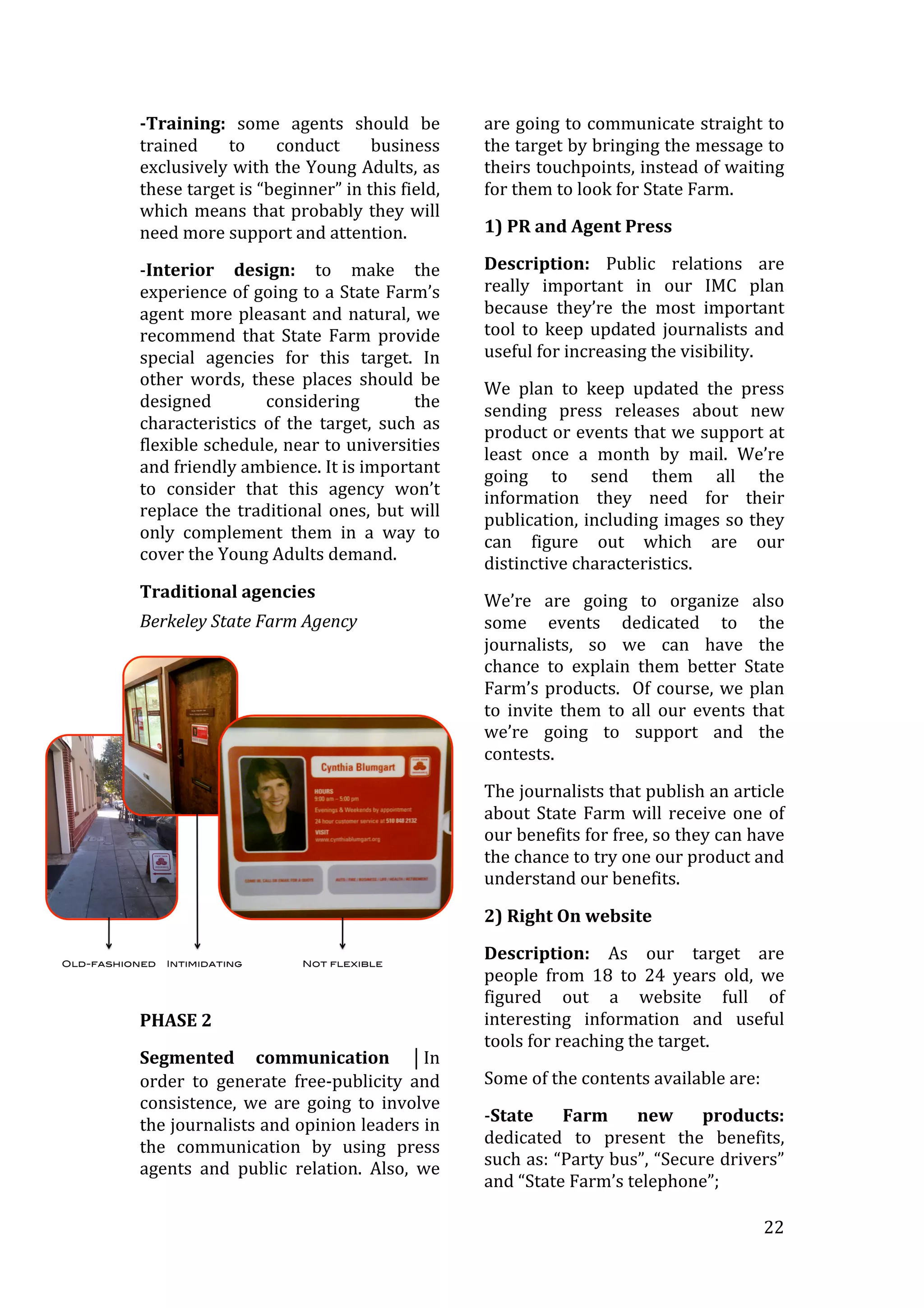   22	
  
-­Training:	
   some	
   agents	
   should	
   be	
  
trained	
   to	
   conduct	
   business	
  
exclusively	
  with	
  the	
  Young	
  Adults,	
  as	
  
these	
  target	
  is	
  “beginner”	
  in	
  this	
  field,	
  
which	
  means	
  that	
  probably	
  they	
  will	
  
need	
  more	
  support	
  and	
  attention.	
  
-­‐Interior	
   design:	
   to	
   make	
   the	
  
experience	
  of	
  going	
  to	
  a	
  State	
  Farm’s	
  
agent	
  more	
  pleasant	
  and	
  natural,	
  we	
  
recommend	
   that	
   State	
   Farm	
   provide	
  
special	
   agencies	
   for	
   this	
   target.	
   In	
  
other	
   words,	
   these	
   places	
   should	
   be	
  
designed	
   considering	
   the	
  
characteristics	
   of	
   the	
   target,	
   such	
   as	
  
flexible	
  schedule,	
  near	
  to	
  universities	
  
and	
  friendly	
  ambience.	
  It	
  is	
  important	
  
to	
   consider	
   that	
   this	
   agency	
   won’t	
  
replace	
  the	
  traditional	
  ones,	
  but	
  will	
  
only	
   complement	
   them	
   in	
   a	
   way	
   to	
  
cover	
  the	
  Young	
  Adults	
  demand.	
  
Traditional	
  agencies	
  
Berkeley	
  State	
  Farm	
  Agency	
  
	
  
PHASE	
  2	
  
Segmented	
   communication	
   ⏐In	
  
order	
   to	
   generate	
   free-­‐publicity	
   and	
  
consistence,	
   we	
   are	
   going	
   to	
   involve	
  
the	
  journalists	
  and	
  opinion	
  leaders	
  in	
  
the	
   communication	
   by	
   using	
   press	
  
agents	
   and	
   public	
   relation.	
   Also,	
   we	
  
are	
  going	
  to	
  communicate	
  straight	
  to	
  
the	
  target	
  by	
  bringing	
  the	
  message	
  to	
  
theirs	
  touchpoints,	
  instead	
  of	
  waiting	
  
for	
  them	
  to	
  look	
  for	
  State	
  Farm.	
  
1)	
  PR	
  and	
  Agent	
  Press	
  	
  
Description:	
   Public	
   relations	
   are	
  
really	
   important	
   in	
   our	
   IMC	
   plan	
  
because	
   they’re	
   the	
   most	
   important	
  
tool	
  to	
  keep	
  updated	
  journalists	
  and	
  
useful	
  for	
  increasing	
  the	
  visibility.	
  
We	
   plan	
   to	
   keep	
   updated	
   the	
   press	
  
sending	
   press	
   releases	
   about	
   new	
  
product	
  or	
  events	
  that	
  we	
  support	
  at	
  
least	
   once	
   a	
   month	
   by	
   mail.	
   We’re	
  
going	
   to	
   send	
   them	
   all	
   the	
  
information	
   they	
   need	
   for	
   their	
  
publication,	
  including	
  images	
  so	
  they	
  
can	
   figure	
   out	
   which	
   are	
   our	
  
distinctive	
  characteristics.	
  
We’re	
   are	
   going	
   to	
   organize	
   also	
  
some	
   events	
   dedicated	
   to	
   the	
  
journalists,	
   so	
   we	
   can	
   have	
   the	
  
chance	
   to	
   explain	
   them	
   better	
   State	
  
Farm’s	
  products.	
  	
  Of	
  course,	
  we	
  plan	
  
to	
   invite	
   them	
   to	
   all	
   our	
   events	
   that	
  
we’re	
   going	
   to	
   support	
   and	
   the	
  
contests.	
  	
  
The	
  journalists	
  that	
  publish	
  an	
  article	
  
about	
  State	
  Farm	
  will	
  receive	
  one	
  of	
  
our	
  benefits	
  for	
  free,	
  so	
  they	
  can	
  have	
  
the	
  chance	
  to	
  try	
  one	
  our	
  product	
  and	
  
understand	
  our	
  benefits.	
  
2)	
  Right	
  On	
  website	
  
Description:	
   As	
   our	
   target	
   are	
  
people	
   from	
   18	
   to	
   24	
   years	
   old,	
   we	
  
figured	
   out	
   a	
   website	
   full	
   of	
  
interesting	
   information	
   and	
   useful	
  
tools	
  for	
  reaching	
  the	
  target.	
  
Some	
  of	
  the	
  contents	
  available	
  are:	
  
-­‐State	
   Farm	
   new	
   products:	
  
dedicated	
   to	
   present	
   the	
   benefits,	
  
such	
  as:	
  “Party	
  bus”,	
  “Secure	
  drivers”	
  
and	
  “State	
  Farm’s	
  telephone”;	
  
 