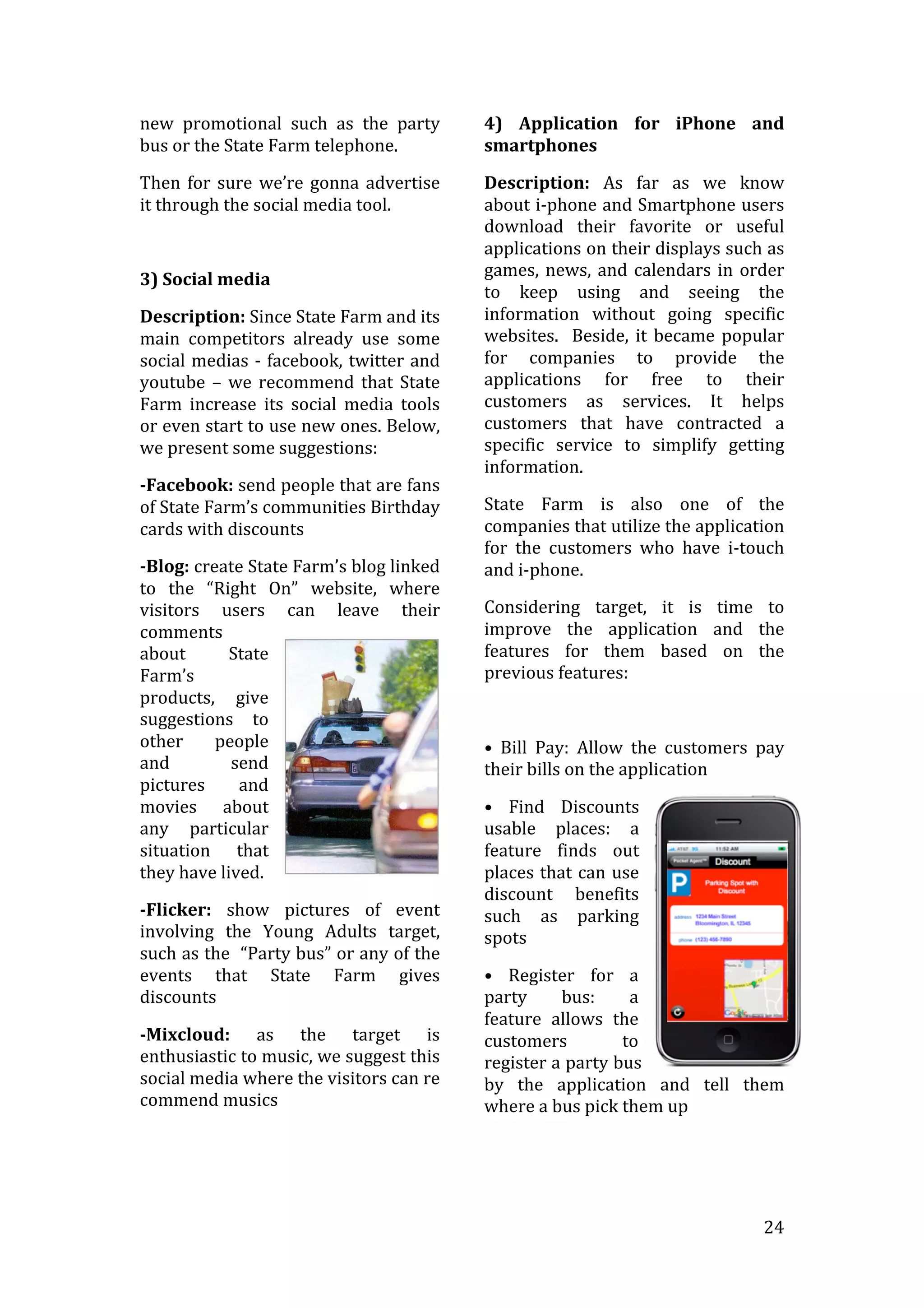   24	
  
new	
   promotional	
   such	
   as	
   the	
   party	
  
bus	
  or	
  the	
  State	
  Farm	
  telephone.	
  
Then	
  for	
  sure	
  we’re	
  gonna	
  advertise	
  
it	
  through	
  the	
  social	
  media	
  tool.	
  
	
  
3)	
  Social	
  media	
  
Description:	
  Since	
  State	
  Farm	
  and	
  its	
  
main	
   competitors	
   already	
   use	
   some	
  
social	
  medias	
  -­‐	
  facebook,	
  twitter	
  and	
  
youtube	
  –	
  we	
  recommend	
  that	
  State	
  
Farm	
   increase	
   its	
   social	
   media	
   tools	
  
or	
  even	
  start	
  to	
  use	
  new	
  ones.	
  Below,	
  
we	
  present	
  some	
  suggestions:	
  
-­Facebook:	
  send	
  people	
  that	
  are	
  fans	
  
of	
  State	
  Farm’s	
  communities	
  Birthday	
  
cards	
  with	
  discounts	
  
-­Blog:	
  create	
  State	
  Farm’s	
  blog	
  linked	
  
to	
   the	
   “Right	
   On”	
   website,	
   where	
  
visitors	
   users	
   can	
   leave	
   their	
  
comments	
  
about	
   State	
  
Farm’s	
  
products,	
   give	
  
suggestions	
   to	
  
other	
   people	
  
and	
   send	
  
pictures	
   and	
  
movies	
   about	
  
any	
   particular	
  
situation	
   that	
  
they	
  have	
  lived.	
  
-­Flicker:	
   show	
   pictures	
   of	
   event	
  
involving	
   the	
   Young	
   Adults	
   target,	
  
such	
  as	
  the	
  	
  “Party	
  bus”	
  or	
  any	
  of	
  the	
  
events	
   that	
   State	
   Farm	
   gives	
  
discounts	
  
-­Mixcloud:	
   as	
   the	
   target	
   is	
  
enthusiastic	
  to	
  music,	
  we	
  suggest	
  this	
  
social	
  media	
  where	
  the	
  visitors	
  can	
  re	
  
commend	
  musics	
  
4)	
   Application	
   for	
   iPhone	
   and	
  
smartphones	
  
Description:	
   As	
   far	
   as	
   we	
   know	
  
about	
  i-­‐phone	
  and	
  Smartphone	
  users	
  
download	
   their	
   favorite	
   or	
   useful	
  
applications	
  on	
  their	
  displays	
  such	
  as	
  
games,	
  news,	
  and	
  calendars	
  in	
  order	
  
to	
   keep	
   using	
   and	
   seeing	
   the	
  
information	
   without	
   going	
   specific	
  
websites.	
  	
  Beside,	
  it	
  became	
  popular	
  
for	
   companies	
   to	
   provide	
   the	
  
applications	
   for	
   free	
   to	
   their	
  
customers	
   as	
   services.	
   It	
   helps	
  
customers	
   that	
   have	
   contracted	
   a	
  
specific	
   service	
   to	
   simplify	
   getting	
  
information.	
  	
  
State	
   Farm	
   is	
   also	
   one	
   of	
   the	
  
companies	
  that	
  utilize	
  the	
  application	
  
for	
   the	
   customers	
   who	
   have	
   i-­‐touch	
  
and	
  i-­‐phone.	
  
Considering	
   target,	
   it	
   is	
   time	
   to	
  
improve	
   the	
   application	
   and	
   the	
  
features	
   for	
   them	
   based	
   on	
   the	
  
previous	
  features:	
  
	
  
•	
   Bill	
   Pay:	
   Allow	
   the	
   customers	
   pay	
  
their	
  bills	
  on	
  the	
  application	
  
•	
   Find	
   Discounts	
  
usable	
   places:	
   a	
  
feature	
   finds	
   out	
  
places	
  that	
  can	
  use	
  
discount	
   benefits	
  
such	
   as	
   parking	
  
spots	
  
•	
   Register	
   for	
   a	
  
party	
   bus:	
   a	
  
feature	
   allows	
   the	
  
customers	
   to	
  
register	
  a	
  party	
  bus	
  
by	
   the	
   application	
   and	
   tell	
   them	
  
where	
  a	
  bus	
  pick	
  them	
  up	
  
 