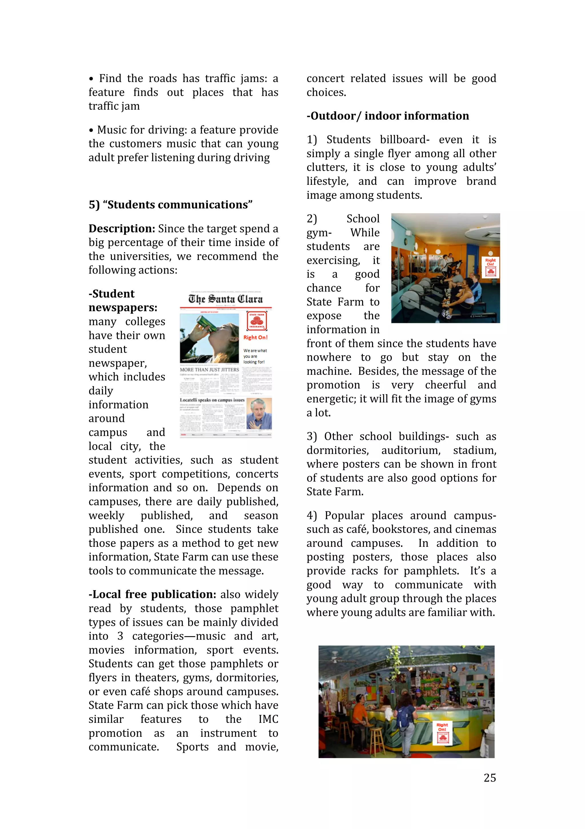   25	
  
•	
   Find	
   the	
   roads	
   has	
   traffic	
   jams:	
   a	
  
feature	
   finds	
   out	
   places	
   that	
   has	
  
traffic	
  jam	
  
•	
  Music	
  for	
  driving:	
  a	
  feature	
  provide	
  
the	
   customers	
   music	
   that	
   can	
   young	
  
adult	
  prefer	
  listening	
  during	
  driving	
  	
  	
  
	
  
5)	
  “Students	
  communications”	
  
Description:	
  Since	
  the	
  target	
  spend	
  a	
  
big	
  percentage	
  of	
  their	
  time	
  inside	
  of	
  
the	
   universities,	
   we	
   recommend	
   the	
  
following	
  actions:	
  
-­Student	
  
newspapers:	
  
many	
   colleges	
  
have	
  their	
  own	
  
student	
  
newspaper,	
  
which	
  includes	
  
daily	
  
information	
  
around	
  
campus	
   and	
  
local	
   city,	
   the	
  
student	
   activities,	
   such	
   as	
   student	
  
events,	
   sport	
   competitions,	
   concerts	
  
information	
   and	
   so	
   on.	
   	
   Depends	
   on	
  
campuses,	
   there	
   are	
   daily	
   published,	
  
weekly	
   published,	
   and	
   season	
  
published	
   one.	
   	
   Since	
   students	
   take	
  
those	
  papers	
  as	
  a	
  method	
  to	
  get	
  new	
  
information,	
  State	
  Farm	
  can	
  use	
  these	
  
tools	
  to	
  communicate	
  the	
  message.	
  
-­Local	
  free	
  publication:	
  also	
  widely	
  
read	
   by	
   students,	
   those	
   pamphlet	
  
types	
  of	
  issues	
  can	
  be	
  mainly	
  divided	
  
into	
   3	
   categories—music	
   and	
   art,	
  
movies	
   information,	
   sport	
   events.	
  	
  
Students	
  can	
  get	
  those	
  pamphlets	
  or	
  
flyers	
  in	
  theaters,	
  gyms,	
  dormitories,	
  
or	
  even	
  café	
  shops	
  around	
  campuses.	
  	
  
State	
  Farm	
  can	
  pick	
  those	
  which	
  have	
  
similar	
   features	
   to	
   the	
   IMC	
  
promotion	
   as	
   an	
   instrument	
   to	
  
communicate.	
   	
   Sports	
   and	
   movie,	
  
concert	
   related	
   issues	
   will	
   be	
   good	
  
choices.	
  
-­Outdoor/	
  indoor	
  information	
  	
  
1)	
   Students	
   billboard-­‐	
   even	
   it	
   is	
  
simply	
  a	
  single	
  flyer	
  among	
  all	
  other	
  
clutters,	
   it	
   is	
   close	
   to	
   young	
   adults’	
  
lifestyle,	
   and	
   can	
   improve	
   brand	
  
image	
  among	
  students.	
  	
  	
  	
  
2)	
   School	
  
gym-­‐	
   While	
  
students	
   are	
  
exercising,	
   it	
  
is	
   a	
   good	
  
chance	
   for	
  
State	
   Farm	
   to	
  
expose	
   the	
  
information	
  in	
  
front	
  of	
  them	
  since	
  the	
  students	
  have	
  
nowhere	
   to	
   go	
   but	
   stay	
   on	
   the	
  
machine.	
  	
  Besides,	
  the	
  message	
  of	
  the	
  
promotion	
   is	
   very	
   cheerful	
   and	
  
energetic;	
  it	
  will	
  fit	
  the	
  image	
  of	
  gyms	
  
a	
  lot.	
  	
  
3)	
   Other	
   school	
   buildings-­‐	
   such	
   as	
  
dormitories,	
   auditorium,	
   stadium,	
  
where	
  posters	
  can	
  be	
  shown	
  in	
  front	
  
of	
  students	
  are	
  also	
  good	
  options	
  for	
  
State	
  Farm.	
  	
  
4)	
   Popular	
   places	
   around	
   campus-­‐	
  
such	
  as	
  café,	
  bookstores,	
  and	
  cinemas	
  
around	
   campuses.	
   	
   In	
   addition	
   to	
  
posting	
   posters,	
   those	
   places	
   also	
  
provide	
   racks	
   for	
   pamphlets.	
   	
   It’s	
   a	
  
good	
   way	
   to	
   communicate	
   with	
  
young	
  adult	
  group	
  through	
  the	
  places	
  
where	
  young	
  adults	
  are	
  familiar	
  with.	
  	
  
 