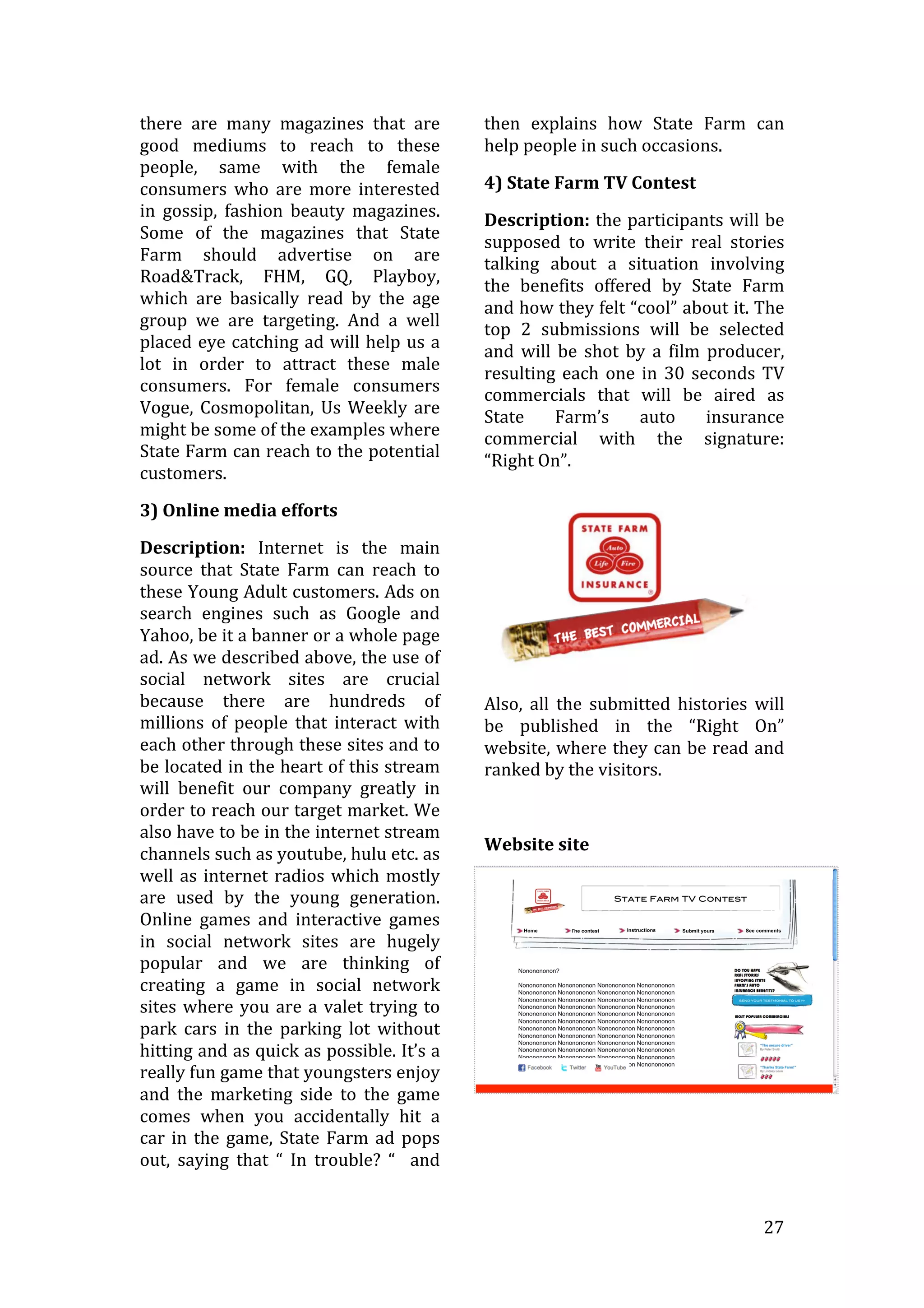   27	
  
there	
   are	
   many	
   magazines	
   that	
   are	
  
good	
   mediums	
   to	
   reach	
   to	
   these	
  
people,	
   same	
   with	
   the	
   female	
  
consumers	
   who	
   are	
   more	
   interested	
  
in	
   gossip,	
   fashion	
   beauty	
   magazines.	
  
Some	
   of	
   the	
   magazines	
   that	
   State	
  
Farm	
   should	
   advertise	
   on	
   are	
  
Road&Track,	
   FHM,	
   GQ,	
   Playboy,	
  
which	
   are	
   basically	
   read	
   by	
   the	
   age	
  
group	
   we	
   are	
   targeting.	
   And	
   a	
   well	
  
placed	
  eye	
  catching	
  ad	
  will	
  help	
  us	
  a	
  
lot	
   in	
   order	
   to	
   attract	
   these	
   male	
  
consumers.	
   For	
   female	
   consumers	
  
Vogue,	
  Cosmopolitan,	
  Us	
  Weekly	
  are	
  
might	
  be	
  some	
  of	
  the	
  examples	
  where	
  
State	
  Farm	
  can	
  reach	
  to	
  the	
  potential	
  
customers.	
  
3)	
  Online	
  media	
  efforts	
  
Description:	
   Internet	
   is	
   the	
   main	
  
source	
   that	
   State	
   Farm	
   can	
   reach	
   to	
  
these	
  Young	
  Adult	
  customers.	
  Ads	
  on	
  
search	
   engines	
   such	
   as	
   Google	
   and	
  
Yahoo,	
  be	
  it	
  a	
  banner	
  or	
  a	
  whole	
  page	
  
ad.	
  As	
  we	
  described	
  above,	
  the	
  use	
  of	
  
social	
   network	
   sites	
   are	
   crucial	
  
because	
   there	
   are	
   hundreds	
   of	
  
millions	
   of	
   people	
   that	
   interact	
   with	
  
each	
  other	
  through	
  these	
  sites	
  and	
  to	
  
be	
  located	
  in	
  the	
  heart	
  of	
  this	
  stream	
  
will	
   benefit	
   our	
   company	
   greatly	
   in	
  
order	
  to	
  reach	
  our	
  target	
  market.	
  We	
  
also	
  have	
  to	
  be	
  in	
  the	
  internet	
  stream	
  
channels	
  such	
  as	
  youtube,	
  hulu	
  etc.	
  as	
  
well	
  as	
  internet	
  radios	
  which	
  mostly	
  
are	
   used	
   by	
   the	
   young	
   generation.	
  
Online	
   games	
   and	
   interactive	
   games	
  
in	
   social	
   network	
   sites	
   are	
   hugely	
  
popular	
   and	
   we	
   are	
   thinking	
   of	
  
creating	
   a	
   game	
   in	
   social	
   network	
  
sites	
  where	
  you	
  are	
  a	
  valet	
  trying	
  to	
  
park	
   cars	
   in	
   the	
   parking	
   lot	
   without	
  
hitting	
  and	
  as	
  quick	
  as	
  possible.	
  It’s	
  a	
  
really	
  fun	
  game	
  that	
  youngsters	
  enjoy	
  
and	
   the	
   marketing	
   side	
   to	
   the	
   game	
  
comes	
   when	
   you	
   accidentally	
   hit	
   a	
  
car	
  in	
  the	
  game,	
  State	
  Farm	
  ad	
  pops	
  
out,	
   saying	
   that	
   “	
   In	
   trouble?	
   “	
   	
   and	
  
then	
   explains	
   how	
   State	
   Farm	
   can	
  
help	
  people	
  in	
  such	
  occasions.	
  
4)	
  State	
  Farm	
  TV	
  Contest	
  
Description:	
  the	
  participants	
  will	
  be	
  
supposed	
   to	
   write	
   their	
   real	
   stories	
  
talking	
   about	
   a	
   situation	
   involving	
  
the	
   benefits	
   offered	
   by	
   State	
   Farm	
  
and	
  how	
  they	
  felt	
  “cool”	
  about	
  it.	
  The	
  
top	
   2	
   submissions	
   will	
   be	
   selected	
  
and	
   will	
   be	
   shot	
   by	
   a	
   film	
   producer,	
  
resulting	
  each	
  one	
  in	
  30	
  seconds	
  TV	
  
commercials	
   that	
   will	
   be	
   aired	
   as	
  
State	
   Farm’s	
   auto	
   insurance	
  
commercial	
   with	
   the	
   signature:	
  
“Right	
  On”.	
  
	
  
Also,	
   all	
   the	
   submitted	
   histories	
   will	
  
be	
   published	
   in	
   the	
   “Right	
   On”	
  
website,	
  where	
  they	
  can	
  be	
  read	
  and	
  
ranked	
  by	
  the	
  visitors.	
  	
  
	
  
Website	
  site	
  
	
  
	
  
 