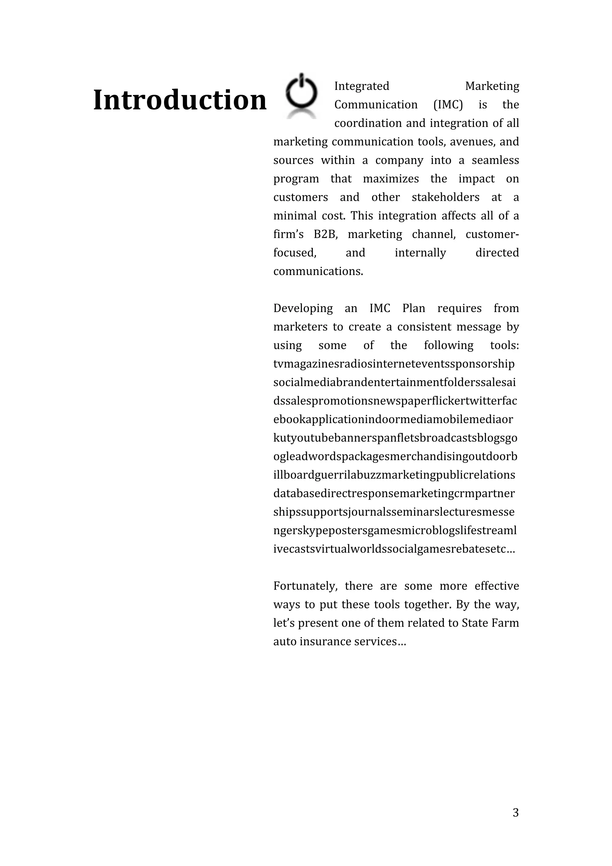   3	
  
Introduction	
  
	
  
	
  
	
  
	
  
	
  
	
  
	
  
	
  
	
  
	
  
	
  
Integrated	
   Marketing	
  
Communication	
   (IMC)	
   is	
   the	
  
coordination	
  and	
  integration	
  of	
  all	
  
marketing	
  communication	
  tools,	
  avenues,	
  and	
  
sources	
   within	
   a	
   company	
   into	
   a	
   seamless	
  
program	
   that	
   maximizes	
   the	
   impact	
   on	
  
customers	
   and	
   other	
   stakeholders	
   at	
   a	
  
minimal	
   cost.	
   This	
   integration	
   affects	
   all	
   of	
   a	
  
firm’s	
   B2B,	
   marketing	
   channel,	
   customer-­‐
focused,	
   and	
   internally	
   directed	
  
communications.	
  	
  	
  
Developing	
   an	
   IMC	
   Plan	
   requires	
   from	
  
marketers	
   to	
   create	
   a	
   consistent	
   message	
   by	
  
using	
   some	
   of	
   the	
   following	
   tools:	
  
tvmagazinesradiosinterneteventssponsorship
socialmediabrandentertainmentfolderssalesai
dssalespromotionsnewspaperflickertwitterfac
ebookapplicationindoormediamobilemediaor
kutyoutubebannerspanfletsbroadcastsblogsgo
ogleadwordspackagesmerchandisingoutdoorb
illboardguerrilabuzzmarketingpublicrelations
databasedirectresponsemarketingcrmpartner
shipssupportsjournalsseminarslecturesmesse
ngerskypepostersgamesmicroblogslifestreaml
ivecastsvirtualworldssocialgamesrebatesetc…	
  
Fortunately,	
   there	
   are	
   some	
   more	
   effective	
  
ways	
  to	
  put	
  these	
  tools	
  together.	
  By	
  the	
  way,	
  
let’s	
  present	
  one	
  of	
  them	
  related	
  to	
  State	
  Farm	
  
auto	
  insurance	
  services…	
  
	
  
 