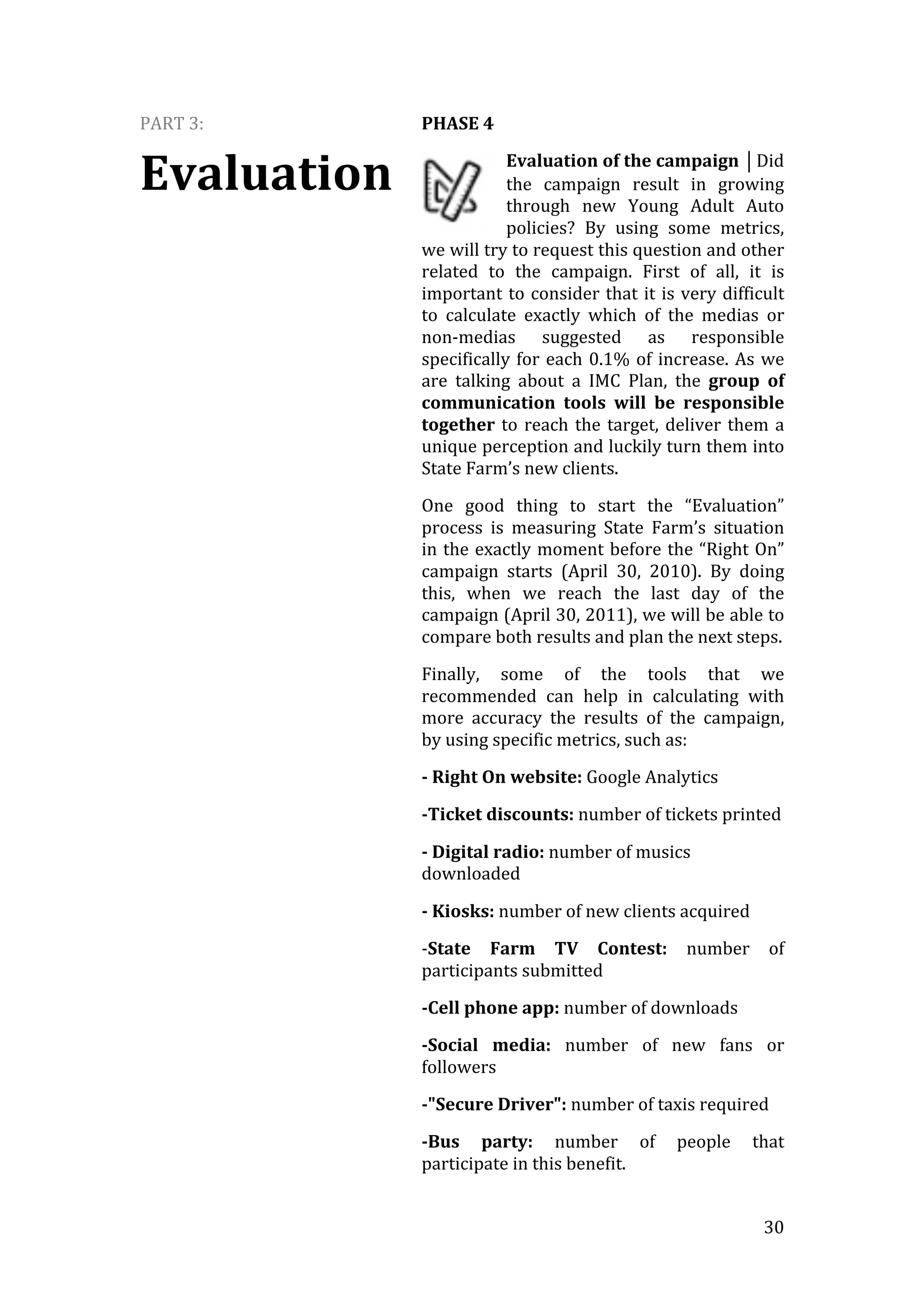   30	
  
PART	
  3:	
  
Evaluation
PHASE	
  4	
  
Evaluation	
  of	
  the	
  campaign	
  ⏐Did	
  
the	
   campaign	
   result	
   in	
   growing	
  
through	
   new	
   Young	
   Adult	
   Auto	
  
policies?	
   By	
   using	
   some	
   metrics,	
  
we	
  will	
  try	
  to	
  request	
  this	
  question	
  and	
  other	
  
related	
   to	
   the	
   campaign.	
   First	
   of	
   all,	
   it	
   is	
  
important	
  to	
  consider	
  that	
  it	
  is	
  very	
  difficult	
  
to	
   calculate	
   exactly	
   which	
   of	
   the	
   medias	
   or	
  
non-­‐medias	
   suggested	
   as	
   responsible	
  
specifically	
  for	
  each	
  0.1%	
  of	
  increase.	
  As	
  we	
  
are	
   talking	
   about	
   a	
   IMC	
   Plan,	
   the	
   group	
   of	
  
communication	
   tools	
   will	
   be	
   responsible	
  
together	
  to	
  reach	
  the	
  target,	
  deliver	
  them	
  a	
  
unique	
  perception	
  and	
  luckily	
  turn	
  them	
  into	
  
State	
  Farm’s	
  new	
  clients.	
  
One	
   good	
   thing	
   to	
   start	
   the	
   “Evaluation”	
  
process	
   is	
   measuring	
   State	
   Farm’s	
   situation	
  
in	
  the	
  exactly	
  moment	
  before	
  the	
  “Right	
  On”	
  
campaign	
   starts	
   (April	
   30,	
   2010).	
   By	
   doing	
  
this,	
   when	
   we	
   reach	
   the	
   last	
   day	
   of	
   the	
  
campaign	
  (April	
  30,	
  2011),	
  we	
  will	
  be	
  able	
  to	
  
compare	
  both	
  results	
  and	
  plan	
  the	
  next	
  steps.	
  
Finally,	
   some	
   of	
   the	
   tools	
   that	
   we	
  
recommended	
   can	
   help	
   in	
   calculating	
   with	
  
more	
   accuracy	
   the	
   results	
   of	
   the	
   campaign,	
  
by	
  using	
  specific	
  metrics,	
  such	
  as:	
  
-­	
  Right	
  On	
  website:	
  Google	
  Analytics	
  
-­Ticket	
  discounts:	
  number	
  of	
  tickets	
  printed	
  
-­	
  Digital	
  radio:	
  number	
  of	
  musics	
  
downloaded	
  
-­	
  Kiosks:	
  number	
  of	
  new	
  clients	
  acquired	
  
-­‐State	
   Farm	
   TV	
   Contest:	
   number	
   of	
  
participants	
  submitted	
  
-­Cell	
  phone	
  app:	
  number	
  of	
  downloads	
  
-­Social	
   media:	
   number	
   of	
   new	
   fans	
   or	
  
followers	
  
-­"Secure	
  Driver":	
  number	
  of	
  taxis	
  required	
  
-­Bus	
   party:	
   number	
   of	
   people	
   that	
  
participate	
  in	
  this	
  benefit.	
  
 