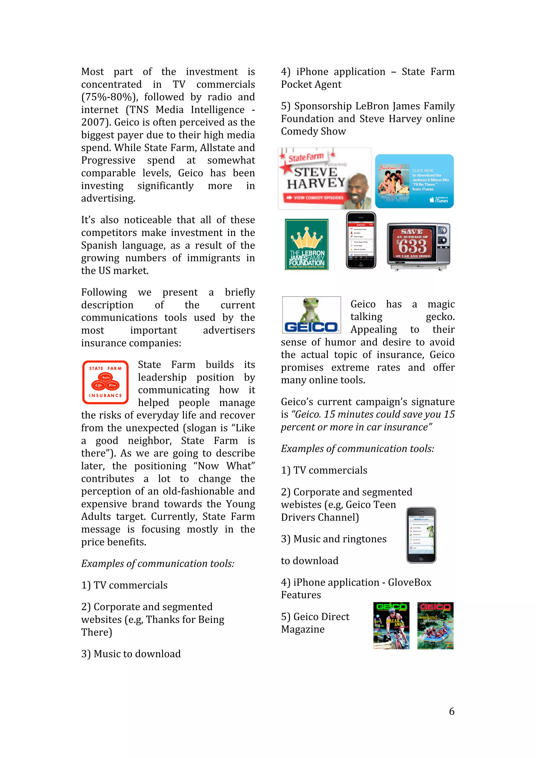   6	
  
Most	
   part	
   of	
   the	
   investment	
   is	
  
concentrated	
   in	
   TV	
   commercials	
  
(75%-­‐80%),	
   followed	
   by	
   radio	
   and	
  
internet	
   (TNS	
   Media	
   Intelligence	
   -­‐	
  
2007).	
  Geico	
  is	
  often	
  perceived	
  as	
  the	
  
biggest	
  payer	
  due	
  to	
  their	
  high	
  media	
  
spend.	
  While	
  State	
  Farm,	
  Allstate	
  and	
  
Progressive	
   spend	
   at	
   somewhat	
  
comparable	
   levels,	
   Geico	
   has	
   been	
  
investing	
   significantly	
   more	
   in	
  
advertising.	
  
It’s	
   also	
   noticeable	
   that	
   all	
   of	
   these	
  
competitors	
   make	
   investment	
   in	
   the	
  
Spanish	
   language,	
   as	
   a	
   result	
   of	
   the	
  
growing	
   numbers	
   of	
   immigrants	
   in	
  
the	
  US	
  market.	
  
Following	
   we	
   present	
   a	
   briefly	
  
description	
   of	
   the	
   current	
  
communications	
   tools	
   used	
   by	
   the	
  
most	
   important	
   advertisers	
  
insurance	
  companies:	
  
State	
   Farm	
   builds	
   its	
  
leadership	
   position	
   by	
  
communicating	
   how	
   it	
  
helped	
   people	
   manage	
  
the	
  risks	
  of	
  everyday	
  life	
  and	
  recover	
  
from	
  the	
  unexpected	
  (slogan	
  is	
  “Like	
  
a	
   good	
   neighbor,	
   State	
   Farm	
   is	
  
there”).	
   As	
   we	
   are	
   going	
   to	
   describe	
  
later,	
   the	
   positioning	
   “Now	
   What”	
  
contributes	
   a	
   lot	
   to	
   change	
   the	
  
perception	
  of	
  an	
  old-­‐fashionable	
  and	
  
expensive	
   brand	
   towards	
   the	
   Young	
  
Adults	
   target.	
   Currently,	
   State	
   Farm	
  
message	
   is	
   focusing	
   mostly	
   in	
   the	
  
price	
  benefits.	
  	
  
Examples	
  of	
  communication	
  tools:	
  
1)	
  TV	
  commercials	
  
2)	
  Corporate	
  and	
  segmented	
  
websites	
  (e.g,	
  Thanks	
  for	
  Being	
  
There)	
  
3)	
  Music	
  to	
  download	
  
4)	
   iPhone	
   application	
   –	
   State	
   Farm	
  
Pocket	
  Agent	
  
5)	
  Sponsorship	
  LeBron	
  James	
  Family	
  
Foundation	
   and	
   Steve	
   Harvey	
   online	
  
Comedy	
  Show	
  
	
  
Geico	
   has	
   a	
   magic	
  
talking	
   gecko.	
  
Appealing	
   to	
   their	
  
sense	
   of	
   humor	
   and	
   desire	
   to	
   avoid	
  
the	
   actual	
   topic	
   of	
   insurance,	
   Geico	
  
promises	
   extreme	
   rates	
   and	
   offer	
  
many	
  online	
  tools.	
  
Geico’s	
  current	
  campaign’s	
  signature	
  
is	
  “Geico.	
  15	
  minutes	
  could	
  save	
  you	
  15	
  
percent	
  or	
  more	
  in	
  car	
  insurance”	
  	
  
Examples	
  of	
  communication	
  tools:	
  
1)	
  TV	
  commercials	
  
2)	
  Corporate	
  and	
  segmented	
  
webistes	
  (e.g,	
  Geico	
  Teen	
  
Drivers	
  Channel)	
  
3)	
  Music	
  and	
  ringtones	
  	
  
to	
  download	
  
4)	
  iPhone	
  application	
  -­‐	
  GloveBox	
  
Features	
  	
  
5)	
  Geico	
  Direct	
  
Magazine	
  
	
  
	
  
 