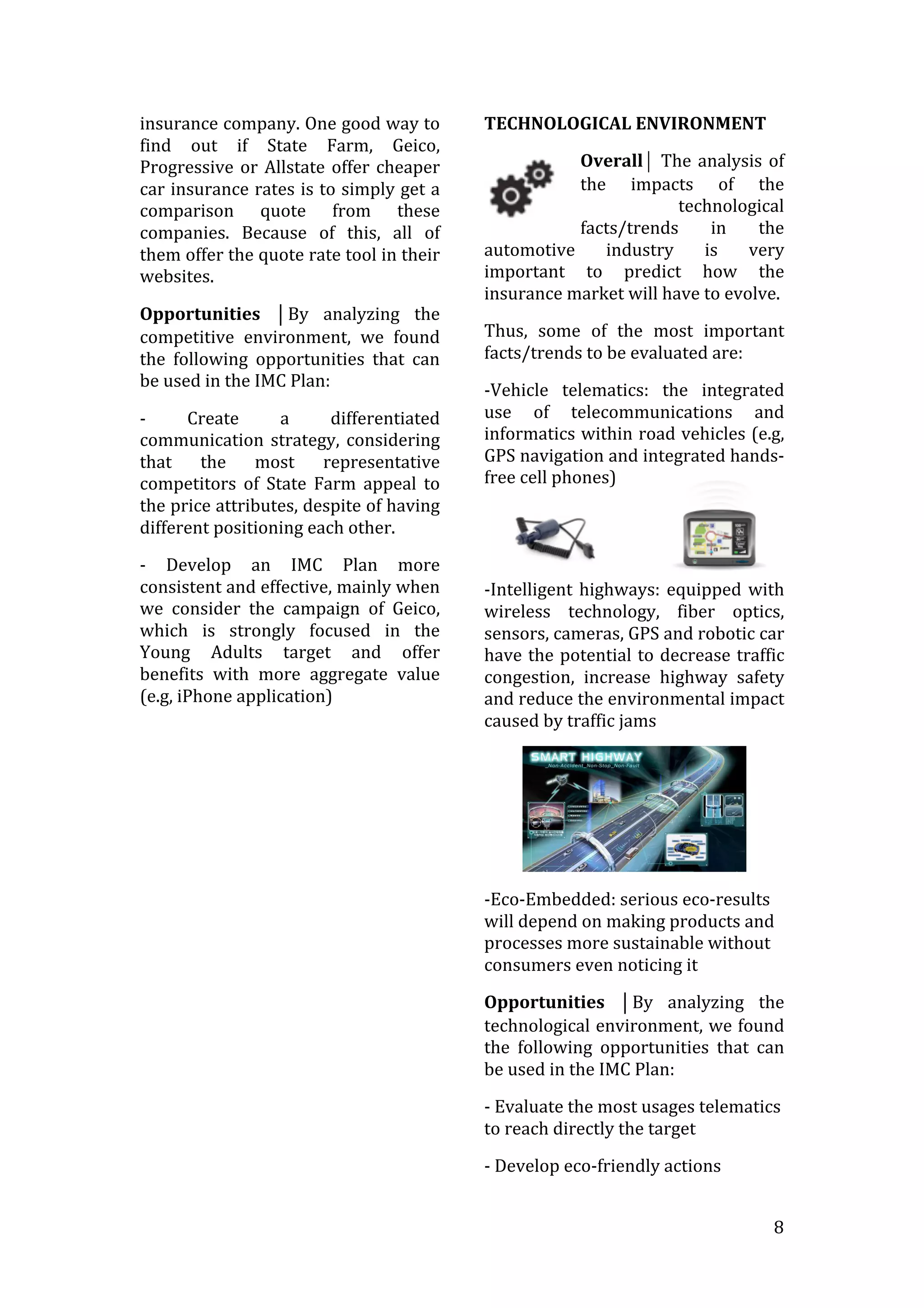   8	
  
insurance	
  company.	
  One	
  good	
  way	
  to	
  
find	
   out	
   if	
   State	
   Farm,	
   Geico,	
  
Progressive	
  or	
  Allstate	
  offer	
  cheaper	
  
car	
  insurance	
  rates	
  is	
  to	
  simply	
  get	
  a	
  
comparison	
   quote	
   from	
   these	
  
companies.	
   Because	
   of	
   this,	
   all	
   of	
  
them	
  offer	
  the	
  quote	
  rate	
  tool	
  in	
  their	
  
websites.	
  
Opportunities	
   ⏐By	
   analyzing	
   the	
  
competitive	
   environment,	
   we	
   found	
  
the	
   following	
   opportunities	
   that	
   can	
  
be	
  used	
  in	
  the	
  IMC	
  Plan:	
  
-­‐	
   Create	
   a	
   differentiated	
  
communication	
  strategy,	
  considering	
  
that	
   the	
   most	
   representative	
  
competitors	
   of	
   State	
   Farm	
   appeal	
   to	
  
the	
  price	
  attributes,	
  despite	
  of	
  having	
  
different	
  positioning	
  each	
  other.	
  
-­‐	
   Develop	
   an	
   IMC	
   Plan	
   more	
  
consistent	
  and	
  effective,	
  mainly	
  when	
  
we	
   consider	
   the	
   campaign	
   of	
   Geico,	
  
which	
   is	
   strongly	
   focused	
   in	
   the	
  
Young	
   Adults	
   target	
   and	
   offer	
  
benefits	
   with	
   more	
   aggregate	
   value	
  
(e.g,	
  iPhone	
  application)	
  
	
  
TECHNOLOGICAL	
  ENVIRONMENT	
  
Overall⏐	
  The	
  analysis	
  of	
  
the	
   impacts	
   of	
   the	
  
technological	
  
facts/trends	
   in	
   the	
  
automotive	
   industry	
   is	
   very	
  
important	
   to	
   predict	
   how	
   the	
  
insurance	
  market	
  will	
  have	
  to	
  evolve.	
  
Thus,	
   some	
   of	
   the	
   most	
   important	
  
facts/trends	
  to	
  be	
  evaluated	
  are:	
  	
  
-­‐Vehicle	
   telematics:	
   the	
   integrated	
  
use	
   of	
   telecommunications	
   and	
  
informatics	
  within	
  road	
  vehicles	
  (e.g,	
  
GPS	
  navigation	
  and	
  integrated	
  hands-­‐
free	
  cell	
  phones)	
  	
  
	
  
	
  
-­‐Intelligent	
  highways:	
  equipped	
  with	
  
wireless	
   technology,	
   fiber	
   optics,	
  
sensors,	
  cameras,	
  GPS	
  and	
  robotic	
  car	
  
have	
  the	
  potential	
  to	
  decrease	
  traffic	
  
congestion,	
   increase	
   highway	
   safety	
  
and	
  reduce	
  the	
  environmental	
  impact	
  
caused	
  by	
  traffic	
  jams	
  
	
  
-­‐Eco-­‐Embedded:	
  serious	
  eco-­‐results	
  
will	
  depend	
  on	
  making	
  products	
  and	
  
processes	
  more	
  sustainable	
  without	
  
consumers	
  even	
  noticing	
  it	
  
Opportunities	
   ⏐By	
   analyzing	
   the	
  
technological	
  environment,	
  we	
  found	
  
the	
   following	
   opportunities	
   that	
   can	
  
be	
  used	
  in	
  the	
  IMC	
  Plan:	
  
-­‐	
  Evaluate	
  the	
  most	
  usages	
  telematics	
  
to	
  reach	
  directly	
  the	
  target	
  
-­‐	
  Develop	
  eco-­‐friendly	
  actions	
  	
  
 