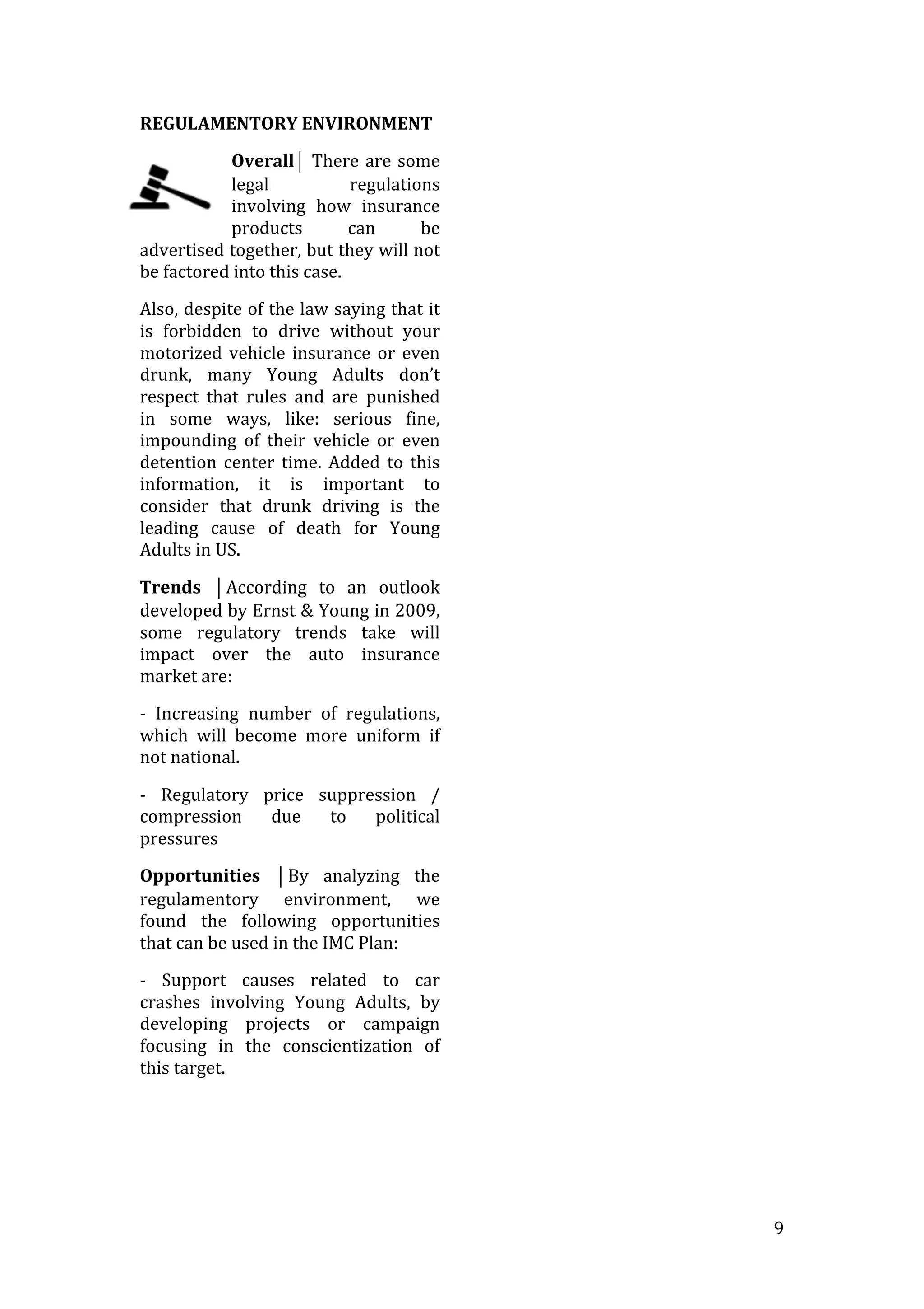   9	
  
REGULAMENTORY	
  ENVIRONMENT	
  
Overall⏐	
  There	
  are	
  some	
  
legal	
   regulations	
  
involving	
   how	
   insurance	
  
products	
   can	
   be	
  
advertised	
  together,	
  but	
  they	
  will	
  not	
  
be	
  factored	
  into	
  this	
  case.	
  	
  
Also,	
  despite	
  of	
  the	
  law	
  saying	
  that	
  it	
  
is	
   forbidden	
   to	
   drive	
   without	
   your	
  
motorized	
  vehicle	
  insurance	
  or	
  even	
  
drunk,	
   many	
   Young	
   Adults	
   don’t	
  
respect	
   that	
   rules	
   and	
   are	
   punished	
  
in	
   some	
   ways,	
   like:	
   serious	
   fine,	
  
impounding	
   of	
   their	
   vehicle	
   or	
   even	
  
detention	
   center	
   time.	
   Added	
   to	
   this	
  
information,	
   it	
   is	
   important	
   to	
  
consider	
   that	
   drunk	
   driving	
   is	
   the	
  
leading	
   cause	
   of	
   death	
   for	
   Young	
  
Adults	
  in	
  US.	
  
Trends	
   ⏐According	
   to	
   an	
   outlook	
  
developed	
  by	
  Ernst	
  &	
  Young	
  in	
  2009,	
  
some	
   regulatory	
   trends	
   take	
   will	
  
impact	
   over	
   the	
   auto	
   insurance	
  
market	
  are:	
  
-­‐	
   Increasing	
   number	
   of	
   regulations,	
  
which	
   will	
   become	
   more	
   uniform	
   if	
  
not	
  national.	
  
-­‐	
   Regulatory	
   price	
   suppression	
   /	
  
compression	
   due	
   to	
   political	
  
pressures	
  
Opportunities	
   ⏐By	
   analyzing	
   the	
  
regulamentory	
   environment,	
   we	
  
found	
   the	
   following	
   opportunities	
  
that	
  can	
  be	
  used	
  in	
  the	
  IMC	
  Plan:	
  
-­‐	
   Support	
   causes	
   related	
   to	
   car	
  
crashes	
   involving	
   Young	
   Adults,	
   by	
  
developing	
   projects	
   or	
   campaign	
  
focusing	
   in	
   the	
   conscientization	
   of	
  
this	
  target.	
  
	
  
	
  
	
  
 