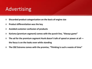 Advertising Discarded product categorization on the basis of engine size  Product differentiation was the key Avoided customer confusion of products Karizma (premium segment) comes with the punch line, “Always game”  The ad for the premium segment Hunk doesn’t talk of speed or power at all — the focus is on the looks even while standing The CBZ Extreme comes with the promise, “Thinking is such a waste of time” 