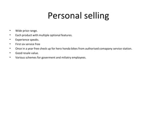 Personal selling  Wide price range. Each product with multiple optional features. Experience speaks. First six service free Once in a year free check up for hero honda bikes from authorised comapany service station. Good resale value. Various schemes for goverment and miliatry employees. 
