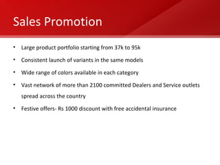 Sales Promotion Large product portfolio starting from 37k to 95k Consistent launch of variants in the same models Wide range of colors available in each category Vast network of more than 2100 committed Dealers and Service outlets spread across the country  Festive offers- Rs 1000 discount with free accidental insurance 