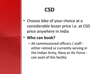CSD Choose bike of your choice at a considerable lesser price i.e. at CSD price anywhere in India Who can book? All commissioned officers / staff - either retired or currently serving in the Indian Army, Navy or Air Force - can avail of this facility 