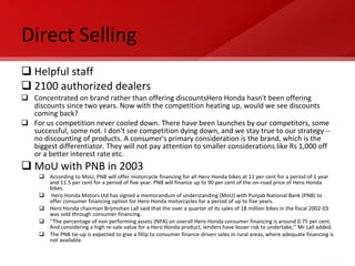 Direct Selling Helpful staff 2100 authorized dealers Concentrated on brand rather than offering discountsHero Honda hasn't been offering discounts since two years. Now with the competition heating up, would we see discounts coming back? For us competition never cooled down. There have been launches by our competitors, some successful, some not. I don't see competition dying down, and we stay true to our strategy -- no discounting of products. A consumer's primary consideration is the brand, which is the biggest differentiator. They will not pay attention to smaller considerations like Rs 1,000 off or a better interest rate etc. MoU with PNB in 2003 According to MoU, PNB will offer motorcycle financing for all Hero Honda bikes at 11 per cent for a period of 1 year and 11.5 per cent for a period of five year. PNB will finance up to 90 per cent of the on-road price of Hero Honda bikes. Hero Honda Motors Ltd has signed a memorandum of understanding (MoU) with Punjab National Bank (PNB) to offer consumer financing option for Hero Honda motorcycles for a period of up to five years. Hero Honda chairman Brijmohan Lall said that the over a quarter of its sales of 18 million bikes in the fiscal 2002-03 was sold through consumer financing. ‘‘ The percentage of non performing assets (NPA) on overall Hero Honda consumer financing is around 0.75 per cent. And considering a high re-sale value for a Hero Honda product, lenders have lesser risk to undertake,’’ Mr Lall added. The PNB tie-up is expected to give a fillip to consumer finance-driven sales in rural areas, where adequate financing is not available. 